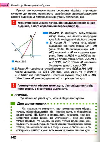 Пряму, що проходить через середину відрізка перпенди­
кулярно до нього, називаю ть серединним перпендикуляром
даного відрізка. З попередніх міркувань випливає, що
геом етри чн и м м ісц ем точок, р ів н о від д ал ен и х від кінців
в ід р ізк а, є його середи н н и й п ерп ен ди куляр.
розділ Ч К о л о і круг. Г ео м етр и ч н і п о б у д о в и
Ш ЗАДАЧА 2. Знайдіть геометричне
місце точок, які лежать всередині
кута і рівновіддалені від його сторін.
■ 1) Нехай М — точка кута, рівно-
віддалена від його сторін ОА і ОВ
(мал. 216}. Перпендикуляри МА і
МВ, опущені з М на сторони кута,
рівні. Тому А МОА = А МОВ за ка­
тетом і гіпотенузою. Отже, Z АОМ=
= А.ВОМ, тобто точка М належить
бісектрисі даного кута АОВ.
2) Якщо М — довільна точка бісектриси кута АОВ, а МА і МВ —
перпендикуляри на ОА і ОВ (див. мал. 216), то ЛОАМ =
= А ОВМ (за гіпотенузою і гострим кутом). Тому МА = МВ,
тобто точка М рівновіддалена від сторін даного кута.
□Геом етричним м ісц ем точок кута, р ів н о від д ал ен и х від
його сторін, є б ісектр и са цього кута.
ПРИМІТКА.
Тут мають на увазі кути, менші від розгорнутого.
Для допитливих
Чи правильно говорити, що геометричним місцем
точок, рівновіддалених від сторін кута, є бісектриса
цього кута? Ні. Коли в планіметрії говорять про гео­
метричне місце точок, не уточнюючи, про які саме
точки йдеться, то мають на увазі точки площини, якій
належить дана фігура. За такої умови геометричне місце
точок, рівновіддалених від сторін кута, є об’єднання бі­
сектриси / даного кута і всіх точок деякого іншого кута,
1 4 2
 