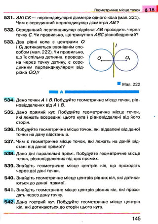 Геометричне місце точок § 1 8
5 3 1 . А В С К — перпендикулярні діаметри одного кола (мал. 221).
Чим є серединний перпендикуляр діаметра АВ ?
5 3 2 . Серединний перпендикуляр відрізка АВ проходить через
точку С. Чи правильно, що трикутник АВС рівнобедрений?
5 3 3 . Два рівні кола з центрами 0
і 0 , дотикаються зовнішнім спо­
собом (мал. 222). Чи правильно,
що їх спільна дотична, проведе­
на через точку дотику, є сере­
динним перпендикуляром від­
різка 0 0 ,?
* Мал. 222
А ШКШШШШШШШШШШШШШШШШЖ
5 3 4 . Дано точки А і В. Побудуйте геометричне місце точок, рів-
новіддалених від А і В.
5 3 5 . Дано прямий кут. Побудуйте геометричне місце точок,
які леж ать всередині цього кута і рівновіддалені від його
сторін.
5 3 6 . Побудуйте геометричне місце точок, які віддалені відданої
точки на дану відстань а.
5 3 7 . Чим є геометричне місце точок, які лежать на даній від­
стані відданої прямої?
5 3 8 . Дано дві паралельні прямі. Побудуйте геометричне місце
точок, рівновіддалених від цих прямих.
5 3 9 . Знайдіть геометричне місце центрів кіл, що проходять
через дві дані точки.
5 4 0 . Знайдіть геометричне місце центрів рівних кіл, які дотика­
ються до даної прямої.
5 4 1 . Знайдіть геометричне місце центрів рівних кіл, які прохо­
дять через дану точку.
5 4 2 . Дано гострий кут. Побудуйте геометричне місце центрів
кіл, які дотикаються до сторін цього куга.
1 4 5
 