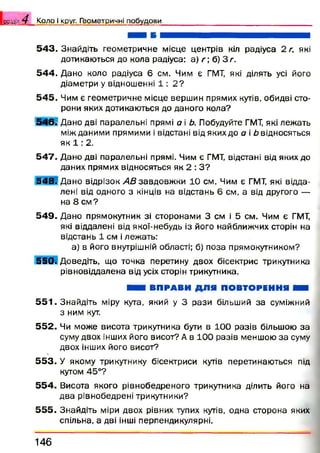 5 4 3 . Знайдіть геометричне місце центрів кіл радіуса 2 г, які
дотикаються до кола радіуса: а) г; б) З г.
5 4 4 . Дано коло радіуса 6 см. Чим є ГМТ, які ділять усі його
діаметри у відношенні 1 : 2 ?
5 4 5 . Чим є геометричне місце вершин прямих кутів, обидві сто­
рони яких дотикаються до даного кола?
Ш Ш Дано дві паралельні прямі а і Ь. Побудуйте ГМТ, які лежать
між даними прямими і відстані від яких до а і b відносяться
як 1 : 2.
5 4 7 . Дано дві паралельні прямі. Чим є ГМТ, відстані від яких до
даних прямих відносяться як 2 : З ?
5 4 8 . Дано відрізок AB завдовж ки 10 см. Чим є ГМТ, які відда­
лені від одного з кінців на відстань 6 см, а від другого —
на 8 см ?
5 4 9 . Дано прямокутник зі сторонами 3 см і 5 см. Чим є ГМТ,
які віддалені від якої-небудь із його найближчих сторін на
відстань 1 см і лежать:
а) в його внутрішній області; б) поза прямокутником?
550. Доведіть, що точка перетину двох бісектрис трикутника
рівновіддалена від усіх сторін трикутника.
ШШ ВПРАВИ ДЛЯ ПОВТОРЕННЯ ШШ
5 5 1 . Знайдіть міру кута, який у 3 рази більший за суміжний
з ним кут.
55 2 . Чи може висота трикутника бути в 100 разів більшою за
суму двох інших його висот? А в 100 разів меншою за суму
двох інших його висот?
5 5 3 . У якому трикутнику бісектриси кутів перетинаються під
кутом 45°?
55 4 . Висота якого рівнобедреного трикутника ділить його на
два рівнобедрені трикутники?
55 5 . Знайдіть міри двох рівних тупих кутів, одна сторона яких
спільна, а дві інші перпендикулярні.
розділ 4^ К о л о і круг. Г е о м е т р и ч ні п о б у д о в и
146
 