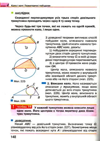розділ 4 К о л о і круг. Г е о м е т р ичні п о б у д о в и
НАСЛІДКИ.
Серединні перпендикуляри усіх трьох сторін довільного
трикутника проходять через одну й ту саму точку.
Через будь-які три точки, які не лежать на одній прямій,
можна провести коло, і лише одне.
Мал. 226
З доведеної теореми випливає спосіб
побудови кола, олисаного навколо
трикутника. Щоб описати навколо три­
кутника АВС коло, досить:
1) побудувати серединні перпенди­
куляри двох сторін даного трикутника;
2) визначити точку О, в якій ці сере­
динні перпендикуляри перетинаються;
3) з центра О провести коло радіу­
сом ОА.
Центр кола, описаного навколо
трикутника, може лежати у внутрішній
або зовнішній області даного трикут­
ника або на його стороні (мал. 225).
2. Вписане коло. Коло називається
вписаним у трикутник, якщо воно
дотикається до всіх сторін трикутника
(мал. 226). Центр кола, вписаного в
трикутник, лежить у внутрішній області
цього трикутника.
Ц Е Г Ш Ш Ж И У кожний трикутник можна вписати лише
одне коло. Його центром є точка перетину двох бісек­
трис трикутника.
■ ДОВЕДЕННЯ.
Нехай АВС — довільний трикутник. Визначимо точку О,
рівновіддалену від усіх його сторін (мал. 227). Геометричне місце
точок, які лежать всередині кута А і рівновіддалені від сторін
1 4 8
 