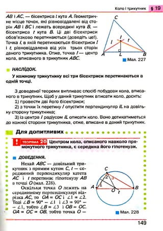 К о л о і трикутник § 1 9
АВ і АС, — бісектриса І кута А. Геометрич­
не місце точок, які рівновіддалені від сто­
рін АВ і ВС і леж ать всередині кута В, —
бісектриса t кута В. Ці дві бісектриси
обов’язково перетинаються (доведіть це!).
Точка /, в якій перетинаються бісектриси /
і ґ, рівновіддалена від усіх трьох сторін
даного трикутника. Отже, точка / — центр
кола, вписаного в трикутник АВС.
С
НАСЛІДОК.
Укожному трикутнику всі три бісектриси перетинаються в
одній точці.
З доведеної теореми випливає спосіб побудови кола, вписа­
ного в трикутник. Щоб у даний трикутник вписати коло, досить:
1) провести дві його бісектриси;
2) з точки їх перетину / опустити перпендикуляр И на довіль­
ну сторону трикутника;
3) із центра / радіусом И описати коло. Воно дотикатиметься
до кожної сторони трикутника, отже, вписане в даний трикутник.
Для допитливих
ТЕОРЕМА 2 0 Центром кола, описаного навколо пря­
мокутного трикутника, є середина його гіпотенузи.
*
»
■ ДОВЕДЕННЯ.
Нехай АВС — довільний три­
кутник з прямим кутом С, ґ — се­
рединний перпендикуляр катета
АС і t перетинає гіпотенузу АВ
в точці О (мал. 228).
Оскільки точка О лежить на
серединному перпендикулярі від­
різка АС, то ОА = ОСі ^1 = /.2.
Годі £-В = 90° - п і 2.3 = 90° -
—2.1, тобто 2.£ = 2.3 і ОВ = ОС.
ОА = ОС = ОВ, тобто точка О -
С
■ Мал. 228
*
#
ш
#
1 4 9
 