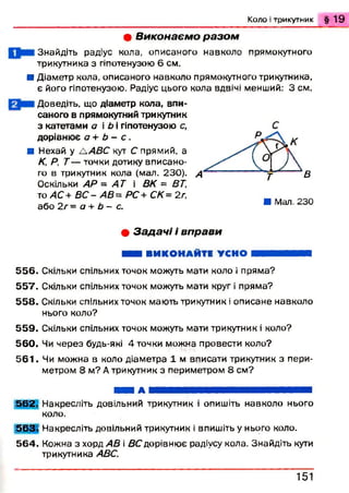 К о л о і т р и к у т н и к § 1 9
• В и к о н а є м о р а з о м
Знайдіть радіус кола, описаного навколо прямокутного
трикутника з гіпотенузою 6 см.
■ Діаметр кола, описаного навколо прямокутного трикутника,
є його гіпотенузою. Радіус цього кола вдвічі менший: 3 см.
Доведіть, що діаметр кола, впи­
саного в прямокутний трикутник
з катетами а і Ь і гіпотенузою с,
дорівнює а + Ь - с .
Я Нехай у ЛАВС кут С прямий, а
К, Р, Т — точки дотику вписано­
го в трикутник кола (мал. 230).
Оскільки АР - А Т і ВК = ВТ,
то АС+ В С - АВ= РС + СК= 2г,
або 2 г = а + Ь - с.
В
Я Мал. 230
• З а д а ч і і в п р а в и
Я Ш ВИКОНАЙТЕ УСНО В И Н Н І
5 5 6 . Скільки спільних точок можуть мати коло і пряма?
5 5 7 . Скільки спільних точок можуть мати круг і пряма?
5 5 8 . Скільки спільних точок мають трикутник і описане навколо
нього коло?
5 5 9 . Скільки спільних точок можуть мати трикутник і коло?
5 6 0 . Чи через будь-які 4 точки можна провести коло?
5 6 1 . Чи можна в коло діаметра 1 м вписати трикутник з пери­
метром 8 м? А трикутник з периметром 8 см?
Ш ЯШ А я я я ш я я я ш ш я я ш я я я ш ш ш я я ш я я
5 6 2 . Накресліть довільний трикутник і опишіть навколо нього
коло.
5 6 3 . Накресліть довільний трикутник і впишіть у нього коло.
5 6 4 . Кожна з хорд AB і ВС дорівнює радіусу кола. Знайдіть кути
трикутника ABC.
1 5 1
 