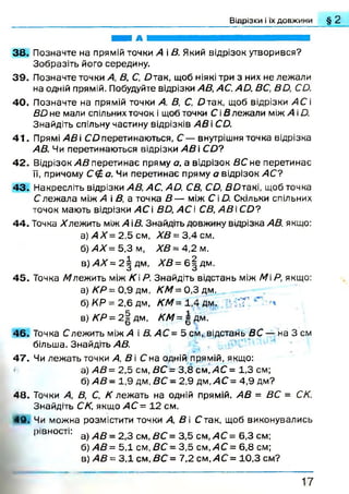 Відрізки і їх довжини § 2
ШШ А
38. Позначте на прямій точки А і В. Який відрізок утворився?
Зобразіть його середину.
3 9 . Позначте точки А, В, С, Д так, щоб ніякі три з них не лежали
на одній прямій. Побудуйте відрізки АВ, АС. А й. ВС, В О, СО.
40. Позначте на прямій точки А, В, С, О так, щоб відрізки АС і
ВО не мали спільних точок і щоб точки С іВ лежали між А іО.
Знайдіть спільну частину відрізків АВ і СД.
41. Прямі АВ і СО перетинаються. С — внутрішня точка відрізка
АВ. Чи перетинаються відрізки АВ  СО?
42. Відрізок А В перетинає пряму а, а відрізок ВС не перетинає
її, причому Сф о. Чи перетинає пряму а відрізок АС?
43. Накресліть відрізки АВ, АС. А О. СВ, СО, ВО такі, щоб точка
С леж ала між А і В, а точка В — між Сі Д. Скільки спільних
точок мають відрізки АС і ВО, АС і СВ, А В СО?
44. Точка влеж ить між А іВ. Знайдіть довжину відрізка АВ, якщо:
а) А Х = 2,5 см, ХВ= 3 ,4 см.
б) АХ= 5,3 м, ХВ = 4,2 м.
в ) > 4 Л '= 2 |д м , ХВ= б |д м .
45. Точка /влеж ить між КР. Знайдіть відстань між МР, якщо:
а ) /С Р = 0 ,9 д м , Д 'М = 0 ,З д м .
б) КР = 2,6 дм, КМ= 1,4 дм. ' Т
в) КР = 2 | дм, КМ= д дм.
46. Точка Слежить м іж /4 і В. АС= 5 см, відстань ВС — на 3 см
більша. Знайдіть АВ.
47. Чи леж ать точки А, В і С на одній прямій, якщо:
а) АВ= 2,5 см, ВС = 3,8 см, АС = 1,3 см;
б) А В - 1,9 дм, ВС - 2,9 дм ,/4С = 4,9 дм?
48. Точки А, В, С, К лежать на одній прямій. АВ = ВС = СК.
Знайдіть СК, якщо АС = 12 см.
49. Чи можна розмістити точки А, В і С так, щоб виконувались
рівності: а) А В _ 2 3 см в с = 3 5 см А с= 6,3 см;
б) АВ= 5,1 см, ВС = 3,5 см,АС = 6,8 см;
в) АВ= 3,1 см, ВС = 7,2 см, АС = 10,3 см?
1 7
 