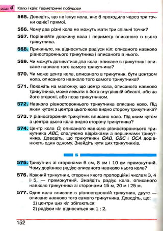 розділ 4 К о л о і круг. Г е о м е т р и ч н і п о б у д о в и
5 6 5 . Доведіть, що не існує кола, яке б проходило через три точ­
ки однієї прямої.
5 6 6 . Чому два різні кола не можуть мати три спільні точки?
5 6 7 . Порівняйте довжину кола і периметр вписаного в нього
трикутника.
5 6 8 . Прикиньте, як відносяться радіуси кіл: описаного навколо
рівностороннього трикутника і вписаного в нього.
5 6 9 . Чи можуть дотикатися два кола: вписане в трикутник і опи­
сане навколо того самого трикутника?
5 7 0 . Чи може центр кола, вписаного в трикутник, бути центром
кола, описаного навколо того самого трикутника?
5 7 1 . Покажіть на малюнку, що центр кола, описаного навколо
трикутника, може лежати в його внутрішній області, або на
його стороні, або поза трикутником.
5 7 2 . Навколо рівностороннього трикутника описано коло. Під
яким кутом з центра цього кола видно сторону трикутника?
5 7 3 . У рівносторонній трикутник вписано коло. Під яким кутом
з центра цього кола видно сторону трикутника?
5 7 4 . Центр кола О, описаного навколо рівностороннього три­
кутника АВС, сполучено відрізками з вершинами трикут­
ника. Доведіть, що трикутники ОА В, ОВС і ОСА дорів­
нюють один одному. Знайдіть кути цих трикутників.
5 7 5 . Трикутник зі сторонами 6 см, 8 см і 10 см прямокутний.
Чому дорівнює радіус описаного навколо нього кола?
5 7 6 . Кожний трикутник, сторони якого пропорційні числам 3, 4
і- 5, — прямокутний. Знайдіть радіус кола, описаного
навколо трикутника зі сторонами 15 м, 20 м і 25 м.
5 7 7 . Одне коло вписане в рівносторонній трикутник, друге —
описане навколо того самого трикутника. Доведіть, що:
1) центри цих кіл збігаються;
2) радіуси кіл відносяться як 1 : 2.
1 5 2
 
