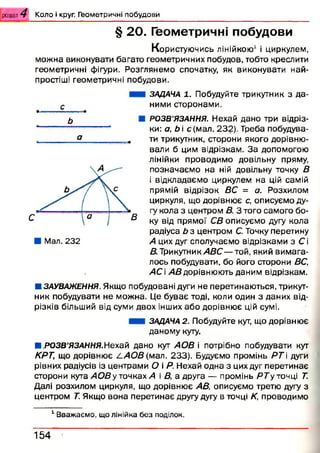 розділ 4 К о л о і круг. Г ео м етр и ч н і п о б у д о в и
§ 20. Геометричні побудови
Користуючись лінійкою1 і циркулем,
можна виконувати багато геометричних побудов, тобто креслити
геометричні фігури. Розглянемо спочатку, як виконувати най­
простіші геометричні побудови.
с• —І ІІ ■IIII.І.1«■■І■
ь
а
ЗАДАЧА 1. Побудуйте трикутник з да­
ними сторонами.
РОЗВ’ЯЗАННЯ. Нехай дано три відріз­
ки: а, Ь і с{мал. 232). Треба побудува­
ти трикутник, сторони якого дорівню­
вали б цим відрізкам. За допомогою
лінійки проводимо довільну пряму,
позначаємо на ній довільну точку В
і відкладаємо циркулем на цій самій
прямій відрізок ВС = а. Розхилом
циркуля, що дорівнює с, описуємо ду­
гу кола з центром В. З того самого бо­
ку від прямої СВ описуємо дугу кола
радіуса Ь з центром С. Точку перетину
А цих дуг сполучаємо відрізками з Сі
В. Трикутник АВС— той, який вимага­
лось побудувати, бо його сторони ВС,
АС і АВ дорівнюють даним відрізкам.
Я ЗАУВАЖЕННЯ. Якщо побудовані дуги не перетинаються, трикут­
ник побудувати не можна. Це буває тоді, коли один з даних від­
різків більший від суми двох інших або дорівнює цій сумі.
ЗАДАЧА 2. Побудуйте кут, що дорівнює
даному куту.
Я.РОЗВ’ЯЗАННЯ.Нехай дано кут АОВ і потрібно побудувати кут
КРТ, що дорівнює /.АО В (мал. 233). Будуємо промінь Р Т і дуги
рівних радіусів із центрами О і Р. Нехай одна з цих дуг перетинає
сторони кута АОВу точках А і В, а друга — промінь РТу точці Т.
Далі розхилом циркуля, що дорівнює АВ, описуємо третю дугу з
центром Т Якщо вона перетинає другу дугу в точці К, проводимо
1Вважаємо, що лінійка без поділок.
154
 