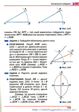 Г ео м етр и ч н і п о б у д о в и § 2 0
промінь РК. Кут КРТ — той, який вимагалось побудувати. Адже
трикутники КРТ >405рівні (за трьома сторонами), тому LKPT=
= /.АОВ.
ЗАДАЧА 3. Побудуйте бісектрису даного кута.
■ РОЗВ’ЯЗАННЯ. Нехай АОВ (мал.
234) — даний кут. Довільним розхи­
лом циркуля опишемо дугу з центром
О. Нехай А і В — точки перетину цієї
дуги з променями ОА і ОВ. Із цент­
рів» і Яопишемо дуги такими самими
радіусами. Якщо А — точка перети­
ну цих дуг, то промінь О О — бісект­
риса кута АОВ. Справді, А АОО =
= А В О О за трьома сторонами. Тому
/.АОО = АООВ.
■ ЗАДАЧА 4. Поділіть даний відрізок
пополам.
■ РОЗВ’ЯЗАННЯ. Нехай АВ — даний
відрізок (мал. 235). З точок А і В
радіусом АВ описуємо дуги. Вони
перетнуться в деяких точках С і О.
Пряма СО точкою М ділить даний
відрізок пополам.
Справді, за трьома сторонами
А »С А = А ЯСА тому /'.АСМ =
= /.ВСМ. З а першою ознакою
А АСМ = АВСМ. Отже, АМ = ВМ.
 