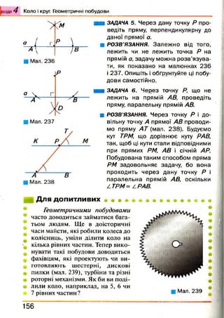 розділ К о л о і круг. Г ео м етр и ч н і п о б у д о в и
° 1
>
Г,
<уМ
Р )А 
■ Мал. 236
М
■ Мал. 238
■ ЗАДАЧА 5. Через дану точку Р про­
ведіть пряму, перпендикулярну до
даної прямої а.
■ РОЗВ’ЯЗАННЯ. Залеж но від того,
лежить чи не лежить точка Р на
прямій а, задачу можна розв’язува­
ти, як показано на малюнках 236
і 237. Опишіть і обґрунтуйте ці побу­
дови самостійно.
■ ЗАДАЧА 6. Через точку Р, що не
лежить на прямій АВ, проведіть
пряму, паралельну прямій АВ.
■ РОЗВ’ЯЗАННЯ. Через точку Р і до­
вільну точку А прямої АВ проводи­
мо пряму А Т (мал. 238). Будуємо
кут ТРМ, що дорівнює куту РАВ,
так, щоб ці кути стали відповідними
при прямих РМ, АВ і січній АР.
Побудована таким способом пряма
РМ задовольняє задачу, бо вона
проходить через дану точку Р і
паралельна прямій АВ, оскільки
АТРМ = А РАВ.
Для допитливих
Геометричними побудовами
часто доводиться займатися бага­
тьом людям. Ще в доісторичні
часи майсти, які робили колеса до
колісниць, уміли ділити коло на
кілька рівних частин. Тепер вико­
нувати такі побудови доводиться
фахівцям, які проектують чи ви­
готовляють шестерні, дискові
пилки (мал. 239), турбіни та різні
роторні механізми. Як би ви поді­
лили коло, наприклад, на 5, 6 чи
7 рівних частин? ■ Мал. 239
1 5 6
 
