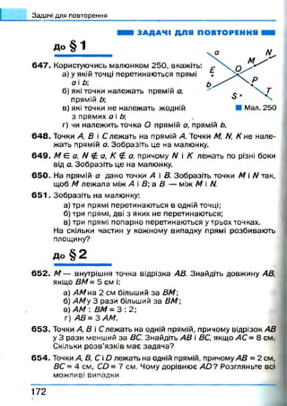 З а д а ч і д л я п о в т о р е н н я
і
ЗАДАЧІ ДЛЯ ПОВТОРЕННЯ
До § 1 ___
647. Користуючись малюнком 250, вкажіть:
а) у якій точці перетинаються прямі
а і Ь
б) які точки належать прямій а,
прямій Ь
в) які точки не належать жодній
з прямих а і Ь;
г) чи належить точка О прямій а, прямій Ь.
64 8 . Точки А, В і С леж ать на прямій А. Точки М, /V, К не нале­
жать прямій а. Зобразіть це на малюнку.
64 9 . М Є а, N £ а, К £ а, причому N і К лежать по різні боки
від а. Зобразіть це на малюнку.
650. На прямій а дано точки А і В. Зобразіть точки М і N так,
щоб М леж ала між А і В а В — між М і N.
6 5 1 . Зобразіть на малюнку:
а) три прямі перетинаються в одній точці;
б) три прямі, дві з яких не перетинаються;
в) три прямі попарно перетинаються у трьох точках.
На скільки частин у кожному випадку прямі розбивають
площину?
д о § 2
652. М — внутрішня точка відрізка АВ. Знайдіть довжину АВ,
якщо ВМ= 5 см і:
а) АМна 2 см більший за ВМ
б) АМу 3 рази більший за ВМ;
в) АМ : ВМ = 3 : 2 ;
г) А В = ЗА М .
653. Точки А, В і Слежать на одній прямій, причому відрізок АВ
у 3 рази менший за ВС. Знайдіть АВ і ВС, якщо АС = 8 см.
Скільки р о зв’язків має задача?
654. Точки А, В, С і О лежать на одній прямій, причому АВ = 2 см,
ВС = 4 см, СО = 7 см. Чому дорівнює а Ь ? Розгляньте всі
можливі випадки.
1 7 2
 