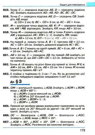 З а д а ч і д л я п о в т о р е н н я
65 5 . Точка С — середина відрізка АВ, й — середина відрізка
АС. Знайдіть відношення АО АВ, АО ВС, В С : ОС.
65 6 . Точка С — середина відрізка АВ, О — середина СВ. Знай­
діть АВ, якщо:
а) СО= 2 см; 6) ВС - СО = 3 см; в) АС - ОС = 4 см.
65 7 . М — внутрішня точка відрізка АВ. К  Р — середини відріз­
ків АМ і МВ відповідно. Знайдіть КР, якщо АВ= 10 см.
65 8 . Точка М — середина відрізка АВ, а точка /(ділить відрізок
АМ у відношенні А К : КМ= 1 : 2. Знайдіть МК, якщо:
а) АВ= 12 см; б) ВМ= 9 см; в) МВ - АК = 10 см.
6 5 9 . На прямій а лежать точки А, В і С, причому АВ = 12 см,
АС + СВ= 15 см. Знайдіть довжини відрізків АС і ВС.
6 6 0 .Точки А, В і Слежать на одній прямій. ВС = 6 см, АВ + АС =
= 10 см. Знайдіть АВ іАС.
6 6 1 . АВ = 10 см. С — середина АВ. На прямій АВ знайдіть усі
такі точки Д що ОА + ОВ+ ОС = 12 см. Зобразіть ці точки
на малюнку.
662. Точки А і в л еж а ть по різні боки від прямої а, точка М Є а.
АМ= 10 см, ВМ= 15 см, АВ= 23 см. Чи є точка М точкою
перетину прямих АВ і а ?
6 6 3 . Є лінійка з поділками 0; 3 см і 7 см. Як за допомогою цієї
лінійки побудувати відрізок завдовжки 4 см? 11 см?
До § 3
6 6 4 . ОМ— внутрішній промінь І.АОВ. Знайдіть САОМ і 4 ВОМ1
якщо £АО В= 80° і :
а) ^ А О М у З рази менший за /.МОВ]
б) /.ВО М на 20° більший за / .АОМ]
в) САОМ СВОМ= 1: 3;
г) /.ВОМ= /.АОМ.
66 5 . Прямий кут розбили двома внутрішніми променями на кути,
один з яких на 20° більший за другий і на 20° менший за
третій. Знайдіть ці кути.
6 6 6 . ОС — бісектриса /.АОВ, ОМ — бісектриса /.АОС.
Знайдіть /.АОВ, якщо / . МОС= 20°.
6 6 7 . /.АО В = 80°, / . ВОС = 20°, ОМ — бісектриса /.АОС.
Знайдіть /.МОС. Розгляньте всі можливі випадки.
1 7 3
 