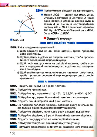 К о л о і круг. Г е о м е т р и ч н і п о б у д о в и
О м Побудуйте кут, більший від даного удвічі.
■ Нехай АОВ — даний кут (мал. 241).
Опишемо дугу кола із центром О. Якщо
вона перетне сторони даного кута в
точках,4 і В, з В як із центра зробимо
засічку ВС = ВА і проведемо промінь
ОС. Кут АОС вдвічі більший за /-АОВ,
бо /А О В = /ВОС.
• З а д а ч і і в п р а в и
ШШ ВИКОНАЙТЕ УСНО Н В Н Н І
5 8 9 . Які з твердж ень правильні?
а) Щоб поділити кут на дві рівні частини, треба провести
його бісектрису.
б) Щоб поділити відрізок на дві рівні частини, треба провес­
ти його серединний перпендикуляр.
в) Щоб поділити дугу кола на дві рівні частини, треба про­
вести серединний перпендикуляр відрізка, що сполучає
кінці даної дуги.
г) Щоб знайти центр кола, описаного навколо трикутника,
треба провести серединні перпендикуляри двох сторін
трикутника.
а М І ^ ^ Н В Н В і Н
5 9 0 . Поділіть даний кут на 4 рівні частини.
5 9 1 . Побудуйте прямий кут.
5 9 2 . Побудуйте кут, міра якого: а) 45°; б) 22,5°; в) 60°; г) 30°.
5 9 3 . Побудуйте кут, утричі більший від даного гострого кута.
5 9 4 . Поділіть даний відрізок на 4 рівні частини.
5 9 5 . Як поділити пополам відрізок, довжина якого в кілька ра­
зів більша від найбільшого розхилу циркуля?
5 9 6 . Побудуйте відрізок, який у два рази більший відданого.
5 9 7 . Побудуйте відрізок, у 3 рази більший від даного відрізка.
5 9 8 . Поділіть дану дугу кола на чотири рівні частини.
5 9 9 . Побудуйте трикутник, рівний даному трикутнику.
6 0 0 . Побудуйте рівносторонній трикутник за даною його стороною.
 