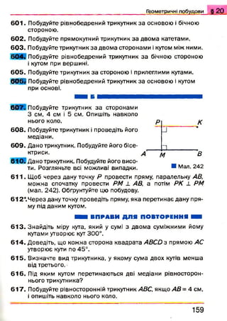 601. Побудуйте рівнобедрений трикутник за основою і бічною
стороною.
602. Побудуйте прямокутний трикутник за двома катетами.
603. Побудуйте трикутник за двома сторонами і кутом між ними.
6 0 4 . Побудуйте рівнобедрений трикутник за бічною стороною
і кутом при вершині.
60 5 . Побудуйте трикутник за стороною і прилеглими кутами.
6 6 ® Побудуйте рівнобедрений трикутник за основою і кутом
при основі.
Г ео м етр и ч н і п о б у д о в и § 2 0
6 0 7 . Побудуйте трикутник за сторонами
З см. 4 см і 5 см. Опишіть навколо
нього коло.
608. Побудуйте трикутник і проведіть його
медіани.
609. Дано трикутник. Побудуйте його бісе­
ктриси.
61 0 . Дано трикутник. Побудуйте його висо­
ти. Розгляньте всі можливі випадки.
_І
И
М В
Я Мал. 242
611. Щоб через дану точку Р провести пряму, паралельну АВ,
можна спочатку провести РМ ± АВ, а потім РК ± РМ
(мал. 242). Обґрунтуйте цю побудову.
6 1 2*.Через дану точку проведіть пряму, яка перетинає дану пря
му під даним кутом.
■ ■ і ВПРАВИ ДЛЯ ПОВТОРЕННЯ В В
613. Знайдіть міру кута, який у сумі з двома суміжними йому
кутами утворює кут 300°.
614. Доведіть, що кожна сторона квадрата АВСй з прямою АС
утворює кути по 45°.
615. Визначте вид трикутника, у якому сума двох кутів менша
від третього.
616. Під яким кутом перетинаються дві медіани рівносторон-
нього трикутника?
617. Побудуйте рівносторонній трикутник АВС, якщо АВ= 4 см,
і опишіть навколо нього коло.
1 5 9
 
