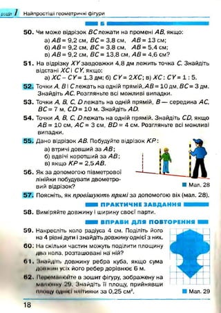 розділ Найпростіші геометричні фігури
50. Чи може відрізок 5С леж ати на промені АВ, якщо:
а) АВ= 9,2 см, ВС= 3,8 см, АВ= 13 см;
б ) /4 5 = 9,2 см, 5 С = 3,8 см, АВ= 5,4 см;
в) АВ = 9,2 см, ВС = 13,8 см, АВ = 4,6 см?
51. На відрізку ЛУ завдовжки 4,8 дм лежить точка С. Знайдіть
відстані Х С і СУ, якщо:
а) Х С - СУ= 1,3 дм; б) СУ = 2ХС; в) Х С : СУ = 1 : 5 .
52. Точки А, В і Слежать на одній прямій,/4 5 = 1 0 д м ,5 С = 3 дм.
Знайдіть АС. Розгляньте всі можливі випадки.
53. Точки А, В, С, О леж ать на одній прямій, В — середина АС,
ВС = 7 м, СО = 10 м. Знайдіть Ай.
54. Точки А, В, С, О леж ать на одній прямій. Знайдіть СО, якщо
АВ = 10 см, АС = 3 см, ВО = 4 см. Розгляньте всі можливі
випадки.
55. Дано відрізок АВ. Побудуйте відрізок КР:
а) втричі довший за АВ;
б) вдвічі коротший за АВ;
в) якщо КР= 2,5 АВ.
56. Як за допомогою півметрової
лінійки побудувати двометро­
вий відрізок? и Мал- 28
57. Поясніть, як провішують прямі за допомогою віх (мал. 28).
■ ■ і ПРАКТИЧНЕ ЗАВДАННЯ
58. Виміряйте довжину і ширину своєї парти.
■ ■ І ВПРАВИ ДЛЯ ПОВТОРЕННЯ
5 9 . Накресліть коло радіуса 4 см. Поділіть його
на 4 рівні дуги ізнайдіть довжину однієї з них.
60: На скільки частин можуть поділити площину
два кола, розташовані на ній?
6 1 , .іиаидіть довжину ребра куба, якщо сума
Ді НІ ЖИН уих його ребер дорівнює 6 м.
6 2 . 11.1!її»м.тиіцге в зошит фігуру, зображену на
митнику ."і, імайдіть її площу, прийнявши
имніду один і іоіііинки за 0,25 см2. ■ Мал. 29
1 8
 