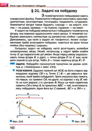 К о л о і круг. Г ео м етр и ч н і п о б у д о в и
§ 21. Задачі на побудову
З геометричними побудовами мають
справу різні фахівці. Геометричні побудови виконують креслярі,
архітектори, конструктори, топографи, геодезисти, штурмани.
Геометричні фігури також будують: слю сар — на жерсті, сто­
ляр — на дошці, кравець — на тканині, садівник — на землі.
У задачі на побудову вимагається побудувати геометричну
фігуру, яка повинна задовольняти певні умови. У геометрії по­
будови виконують найчастіше за допомогою лінійки і циркуля.
Домовимось, що коли в задачі не говориться, якими інстру­
ментами треба виконувати побудови, маються на увазі тільки
лінійка (без поділок) і циркуль.
Складніші задачі на побудову часто розв’язують методом
геометричних місць. Нехай, наприклад, у задачі треба знайти
точку X, що задовольняє дві умови. Якщо першу умову задоволь­
няють точки фігури К, а другу — точки фігури Р, то X має нале­
жати кожній із цих фігур. Тобто X — точка перетину фігур К і Р.
ЗАДАЧА. Побудуйте прямокутний трикутник за даним кате­
том а і гіпотенузою с (мал. 243).
РОЗВ’ЯЗАННЯ. Будуємо прямий кут АСВ, на його стороні від­
кладаємо відрізок СВ = а. Точки С і В — дві вершини три­
кутника, який треба побудувати. Третя вершина має лежати,
по-перше, на промені СА, по-друге, на відстані с від В, тоб­
то на колі радіуса с із центром В. Якщо це коло перетинає
промінь СА в точці Д то трикутник АВС — той, який вимага­
лось побудувати. Адже його кут Спрямий, ВС= а, ВА = с.
1 6 0
*В
■ Мал. 244
 