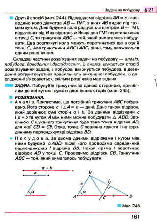 Другий спосіб (мал. 244). Відкладаємо відрізок АВ = с і про­
водимо коло діаметра АВ — ГМТ, з яких АВ видно під пря­
мим кутом. Далі будуємо коло радіуса а з центром В — ГМТ,
віддалених від Д н а відстань а. Якщо два ГМТ перетинаються
в точці С, то трикутник АВС — той, який вимагалось побуду­
вати. Д ва розглянуті кола можуть перетинатися ще в одній
точці С|. Але трикутники АВС і АВСЛрівні, тому вважаю ться
одним розв’язком.
Складові частини розв’язання задачі на побудову — аналіз,
побудова, доведення і дослідження. В а н а л із і ш у к а є т ь с я с п о с і б
розв’язування задачі, в побудові виконується побудова, в дове­
денні обґрунтовується правильність виконаної побудови, в до­
слідженні з ’ясовується, скільки розв’язків м ає задача.
ЗАДАЧА. Побудуйте трикутник за даною стороною, прилег­
лим до неї кутом і сумою двох інших сторін (мал. 245).
■ РОЗВ'ЯЗАННЯ.
А н а л і з . Припустимо, що потрібний трикутник АВС побудо­
вано. Його сторона с і /.А = а — дані. Дано також відрізок,
який дорівнює сумі сторін о і б. За даними відрізками с
і а + Ь та кутом А між ними можна побудувати Д АВй. Вер­
шиною С шуканого трикутника буде така точка відрізка Ай,
для якої СЬ - СВ. Отже, точка С повинна лежати і на сере­
динному перпендикулярі відрізка Вй.
• П о б у д о в а . З а двома даними відрізками і кутом між
ними будуємо ЛАВО, після чого проводимо серединний
перпендикуляр / відрізка Вй. Нехай пряма / перетинає
відрізок А й у точці С. Проводимо відрізок СВ. Трикутник
АВС — той, який вимагалось побудувати.
Задачі н а п о б у д о в у § 2 1
В
1 6 1
 