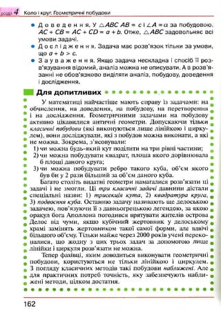 ® Д о в е д е н н я . У д А 8 С АВ = с і/-А =а з а п о б у д о в о ю .
АС + СВ = АС + СО = а +Ь. О т ж е , /А В С з а д о в о л ь н я є всі
у м о в и з а д а ч і .
• Д о с л і д ж е н н я . З а д а ч а м а є р о з в 'я з о к т іл ь к и з а у м о в и ,
щ о а + Ь > с.
• З а у в а ж е н н я . Я к щ о з а д а ч а н е с к л а д н а і с п о с іб її р о з ­
в ’я з у в а н н я в ід о м и й , а н а л і з м о ж н а н е о п и с у в а т и . А в р о з в ’я
з а н н і н е о б о в ’я з к о в о в и д іл я т и а н а л і з , п о б у д о в у , д о в е д е н н я
і д о с л і д ж е н н я .
Для допитливих
У математиці найчастіше мають справу із задачами: на
обчислення, на доведення, на побудову, на перетворення
і на дослідження. Геометричними задачами на побудову
активно цікавилися античні геометри. Допускаючи тільки
класичні побудови (які виконуються лише лінійкою і цирку­
лем), вони досліджували, які з побудов можна виконати, а які
не можна. Зокрема, з’ясовували:
1) чи можна будь-який кут поділити на три рівні частини;
2) чи можна побудувати квадрат, плоша якого дорівнювала
б площі даного круга;
3) чи можна побудувати ребро такого куба, об’єм якого
був би у 2 рази більший за об’єм даного куба.
Багато століть видатні геометри намагалися розв’язати ці
задачі і не змогли. Ці три класичні задачі давнини дістали
спеціальні назви: 1) трисекція кута, 2) квадратура круга, 0
3) подвоєння куба. Останню задачу називають ще делоською
задачею, пов’язуючи її з давньогрецькою легендою, за якою
оракул бога Аполлона погодився врятувати жителів острова
Делос від чуми, якщо кубічний жертовник у делоському
храмі замінять жертовником такої самої форми, але вдвічі
більшого об’єму. Тільки майже через 2000 років учені переко- #
цалися, що жодну з цих трьох задач за допомогою лише
лінійки і циркуля розв’язати не можна. •
Тепер фахівці, яким доводиться виконувати геометричні «
побудови, користуються не тільки лінійкою і циркулем. •
З погляду класичних методів такі побудови наближені. Але *
для практичних потреб точність, яку забезпечують набли- *
жені методи, цілком достатня. •
розділ 4 Коло і круг. Геометричні побудови____________________________ ____________
1 6 2
 