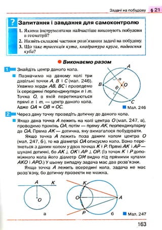 Задачі на побудову § 2 1
| Запитання і завдання для самоконтролю
I
I. Якими інструментами найчастіше виконують побудови
в геометрії?
2. Назвіть складові частини розв’язання задачі на побудову.
3. Що таке трисекція кута, квадратура круга, подвоєння
куба?
Н і Ч ерез дану точку проведіть дотичну до даного кола.
В Якщо дана точка А лежить на колі центра О (мал. 247, а),
проводимо промінь ОА, потім — пряму АК, перпендикулярну
до ОА. Пряма А К — дотична, яку вимагалося побудувати.
Якщо точка А лежить поза даним колом центра О
(мал. 247, 6), то на діаметрі ОА описуємо коло. Воно пере­
тнеться здан и м колом у двох точках К  Р. Прямі АК А Р —
шукані дотичні, бо АК 1 ОК і АР 1 ОР. (Із точок К і Я допо­
міжного кола його діаметр ОМ видно під прямими кутами
АКО і АРО.) У цьому випадку задача м ає два р о зв’язки.
Якщо точка А лежить всередині кола, задача не має
р о зв’язку, бо дотичну провести не можна.
• В и к о н а є м о р а з о м
Е р Знайдіть центр даного кола.
■ П означимо на даному колі три
довільні точки А, В і С (мал. 246).
Уявимо хорди АВ, ВС і проведемо
їх серединні перпендикуляри п і т.
Точка О, в якій перетинаю ться
прямі /? і /77, — центр даного кола.
Адже ОА ~ ОВ = ОС. ■ Мал. 246
163
 