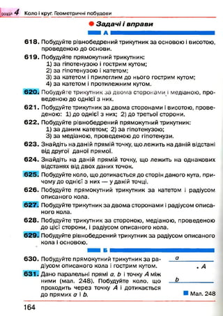 розділ Ч Коло і круг. Геометричні побудови
З а д а ч і і в п р а в и
Я А Н Н Н Н
6 1 8 . Побудуйте рівнобедрений трикутник за основою і висотою,
проведеною до основи.
6 1 9 . Побудуйте прямокутний трикутник:
1) за гіпотенузою і гострим кутом;
2) за гіпотенузою і катетом;
3) за катетом і прилеглим до нього гострим кутом;
4) за катетом і протилежним кутом.
620.1 П о б у д у й т е т р и к у т н и кза двом а сторонами ! м е д і а н о ю , про­
веденою до однієї з них.
6 2 1 . Побудуйте трикутник за двома сторонами і висотою, прове­
деною: 1) до однієї з них; 2) до третьої сторони.
6 2 2 . Побудуйте рівнобедрений прямокутний трикутник:
1) за даним катетом; 2) за гіпотенузою;
3) за медіаною, проведеною до гіпотенузи.
Знайдіть на даній прямій точку, що лежить на даній відстані
від другої даної прямої.
Знайдіть на даній прямій точку, що лежить на однакових
відстанях від двох даних точок.
6 2 5 . Побудуйте коло, що дотикається до сторін даного кута, при­
чому до однієї з них — у даній точці.
62 6 . Побудуйте прямокутний трикутник за катетом і радіусом
описаного кола.
6 2 7 . Побудуйте трикутник за двом а сторонами і радіусом описа­
ного кола.
62 8 . Побудуйте трикутник за стороною, медіаною, проведеною
до цієї сторони, і радіусом описаного кола.
6 2 9 . Побудуйте рівнобедрений трикутник за радіусом описаного
кола і основою.
623
6 2 4
6 3 0 . Побудуйте прямокутний трикутник за ра­
діусом описаного кола і гострим кутом.
6 3 1 . Дано паралельні прямі а, Ь і точку А між
ними (мал. 248). Побудуйте коло, що
проходить через точку А і дотикається
до прямих а і Ь.
а
. А
Мал. 248
164
 