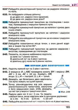 6 3 2 ‘.Побудуйте рівносторонній трикутник за радіусом описано­
го кола.
6 3 3 . Як побудувати спільну дотичну:
а) до двох кіл, радіуси яких однакові;
б) до двох кіл, радіуси яких різні?
6 3 4 . Побудуйте прямокутний трикутник за гіпотенузою і висо­
тою, проведеною з вершини прямого кута.
6 3 5 . Побудуйте прямокутний трикутник за катетом і сумою двох
інших сторін.
6 3 6 . Побудуйте прямокутний трикутник за катетом і радіусом
вписаного кола.
6 3 7 . Побудуйте рівнобедрений трикутник за основою і радіусом
вписаного кола.
638*.Побудуйте геометричне місце точок, з яких даний відрі­
зок а видно під кутом 90°.
6 3 9 . Побудуйте прямокутний трикутник за даними медіаною і
висотою, проведеними до гіпотенузи.
6 4 0 . Покажіть, як можна наближено поділити:
а) коло на 7 рівних частин;
б) довільний кут на 3 рівні частини;
в) довільну дугу кола на 5 рівних частин.
■ і ВПРАВИ ДЛЯ ПОВТОРЕННЯ ШШ
6 4 1 . Поділіть прямий кут на 3 рівні частини.
6 4 2 . З вершини В &АВС проведено висоту ВН і медіану ВМ.
АН = 3 см, АС = 10 см. Знайдіть НМ,
якщо: 1) LA — гострий; 2) LA — тупий.
6 4 3 . Доведіть, що бісектриси двох вертикаль­
них кутів леж ать на одній прямій.
6 4 4 . Точку, рівновіддалену від усіх верш ин
рівностороннього трикутника, сполучили
з його верш инами (мал. 249). Доведіть,
що всі три утворені трикутники рівні.
6 4 5 . Радіуси двох кіл 3 см і 5 см. Чи перети­
наються вони, якщо відстань між їх центрами дорівнює:
а) 1 см; б) 3 см; в) 8 см; г) 10 см?
6 4 6 . Побудуйте розгорнутий k v t і поділіть його на 4 рівні частини.
Задачі на побудову § 21
В
1 6 5
 