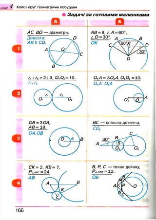 розділ 4 Коло і круг. Геометричні побудови
• З а д а ч і з а го т о в и м и м а л ю н к а м и
О О
АС, ВО — діаметри.
Довести: -----^£>
АВ II СО. X А ч
аС
 / — 7е
Д - '
АВ =8, £А= 60°,
е£> = 30°. ^ ______^ в
Г/Ю°К / л
Ч ° /
Г Гі= 2 і 3, 0і 02 =15. о,а = зо 2а , о,о2 = 10.
Гь г2 _____
в Д л 'у 
01^, ОіА -----
( , г Л ,
О1 Д 02 ^ О Г Щ Т
ОВ=ЗОА,
АВ= 18. ^
___ / 
. в
ДС — спільна дотична.
со2
30° В. 
( о Д 0 2 )
СК = 2, КВ = 7, В, Р ,С — точки дотику,
166
 