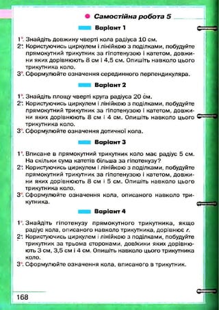 • С а м о с т ій н а р о б о т а 5
В аріант 1
1°. Знайдіть довжину чверті кола радіуса 10 см.
2* Користуючись циркулем і лінійкою з поділками, побудуйте
прямокутний трикутник за гіпотенузою і катетом, довж и­
ни яких дорівнюють 8 см і 4,5 см. Опишіть навколо цього
трикутника коло.
3°. Сформулюйте означення серединного перпендикуляра.
В аріант 2
1°. Знайдіть площу чверті круга радіуса 20 см.
2* Користуючись циркулем і лінійкою з поділками, побудуйте
прямокутний трикутник за гіпотенузою і катетом, довж и­
ни яких дорівнюють 8 см і 4 см. Опишіть навколо цього
трикутника коло.
З . Сформулюйте означення дотичної кола.
■ ■ І В аріант З
1°. Вписане в прямокутний трикутник коло м ає радіус 5 см.
На скільки сума катетів більша за гіпотенузу?
2* Користуючись циркулем і лінійкою з поділками, побудуйте
прямокутний трикутник за гіпотенузою і катетом, довж и­
ни яких дорівнюють 8 см і 5 см. Опишіть навколо цього
трикутника коло.
З . Сформулюйте означення кола, описаного навколо три­
кутника.
В аріант 4
1‘. Знайдіть гіпотенузу прямокутного трикутника, якщ о
радіус кола, описаного навколо трикутника, дорівню є г.
2*. Користуючись циркулем і лінійкою з поділками, побудуйте
трикутник за трьома сторонами, довжини яких дорівню ­
ють 3 см, 3,5 см і 4 см. Опишіть навколо цього трикутника
коло.
З . Сформулюйте означення кола, вписаного в трикутник.
168
 