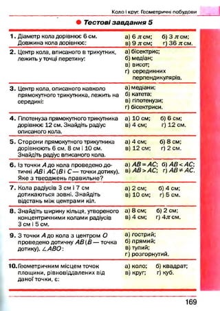 Коло і круг. Геометричні побудови
• Тестові завдання 5
1 . Діаметр кола дорівнює 6 см.
Довжина кола дорівнює:
а)6л тсм ; б )3 л :см ;
в )9 л :с м ; г) 3 6 жсм.
2. Центр кола, вписаного в трикутник,
лежить у точці перетину:
а) бісектрис;
б) медіан;
в) висот;
г) серединних
перпендикулярів.
3 . Центр кола, описаного навколо
прямокутного трикутника, лежить на
середині:
а) медіани;
б) катета;
в) гіпотенузи;
г) бісектриси.
4. Гіпотенуза прямокутного трикутника
дорівнює 12 см. Знайдіть радіус
описаного кола.
а) 10 см; б) 6 см;
в) 4 см; г) 12 см.
5. Сторони прямокутного трикутника
дорівнюють 6 см, 8 см і 10 см.
Знайдіть радіус вписаного кола.
а) 4 см; б) 8 см;
в) 12 см; г) 2 см.
6. Із точки А до кола проведено до­
тичні АВ і АС {В  С — точки дотику).
Яке з тверджень правильне?
а)А В =АС б)АВ<АО,
а)АВ>АС г)А В *А С .
7 . Кола радіусів 3 см і 7 см
дотикаються зовні. Знайдіть
відстань між центрами кіл.
а) 2 см; б) 4 см;
в) 10 см; г) 5 см.
8. Знайдіть ширину кільця, утвореного
концентричними колами радіусів
3 см і 5 см.
а) 8 см; б) 2 см;
в) 4 см; г)4л:см .
9. 3 точки А до кола з центром О
проведено дотичну А В {В — точка
дотику). L A B O :
а) гострий;
б) прямий;
в) тупий;
г) розгорнутий.
10.Геометричним місцем точок
площини, рівновіддалених від
даної точки, є:
а) коло; б) квадрат;
в) круг; г) куб.
 