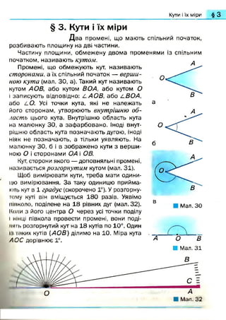 Кути і їх міри § З
§ 3. Кути і їх міри
Д в а промені, що мають спільний початок,
розбиваю ть площину на дві частини.
Частину площини, обмежену двома променями із спільним
початком, називаю ть кутом.
Промені, що обмежують кут, називаю ть
сторонами, а їх спільний початок — верши­
ною кута (мал. ЗО, а). Такий кут називаю ть
кутом АОВ, або кутом ВОА, або кутом О
і записують відповідно: L A O B , або /.ВОА,
або LO. Усі точки кута, які не належать
його сторонам, утворюють внутрішню об­
ласть цього кута. Внутрішню область кута
на малюнку ЗО, а заф арбовано. Іноді внут­
рішню область кута позначаю ть дугою, іноді
ніяк не позначають, а тільки уявляють. На
малюнку ЗО, б і в зображ ено кути з верш и­
ною О і сторонами ОА і ОВ.
Кут, сторони якого — доповняльні промені,
називається розгорнутим кутом (мал. 31).
Щоб вимірювати кути, треба мати одини­
цю вимірювання. За таку одиницю прийма­
ють кут в 1 градус (скорочено 1°). У розгорну-
юму куті він вміщується 180 разів. Уявімо
півколо, поділене на 18 рівних дуг (мал. 32).
Коли з його центра О через усі точки поділу
і кінці півкола провести промені, вони поді­
ли іь розгорнутий кут на 18 кутів по 10°. Один
11 іаких кутів {АОВ) ділимо на 10. Міра кута
АОС дорівнює 1°.
Мал. ЗО
А
Я Мал. 31
 