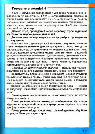 Головне в розділі 4
Коло — фігура, що складається з усіх точок площини, рівно-
віддалених від даної точки. Круг — частина площини, обмежена
колом. Пряма, яка має з колом тільки одну спільну точку ілежить
у площині кола, називається дотичною до кола. Хорда кола —
відрізок, кінці якого належать даному колу. Найбільша хорда
кола — його діаметр.
Діаметр кола, проведений через середину хорди, відмінної
від діаметра, перпендикулярний до неї.
Дотична до кола перпендикулярна до радіуса, проведеного
в точку дотику.
Коло, яке проходить через усі вершини трикутника, н ази ва­
ється описаним навколо даного трикутника. Коло, яке доти­
кається до всіх сторін трикутника, — вписане в даний трикутник.
Навколо кожного трикутника можна описати коло і в кожний
трикутник можна вписати коло. Центром кола, вписаного в три­
кутник, є точка перетину бісектрис трикутника. Центр кола,
описаного навколо трикутника, — точка перетину серединних
перпендикулярів сторін даного трикутника.
Серединний перпендикуляр відрізка — пряма, яка перпен­
дикулярна до даного відрізка і проходить через його середину.
Користуючись тільки лінійкою і циркулем, можна: будувати
трикутник за трьома даними сторонами і кут, що дорівнює дано­
му: проводити бісектрису кута; ділити навпіл відрізок; будувати
пряму, перпендикулярну до даної прямої, тощо.
Один з найважливіших видів геометричних задач — задачі
на побудову. Найчастіше їх розв’язують методом геометричних
місць.
Геометричне місце точок — це множина точок, які мають
певну властивість.
Геометричним місцем точок, рівновіддалених ВІД КІНЦІВ
відрізка, є серединний перпендикуляр цього відрізка. Йдеться
про фігури однієї площини.
Геометричне місце точок кута, рівновіддалених від його
сторін, — бісектриса цього кута.
1 7 1
 
