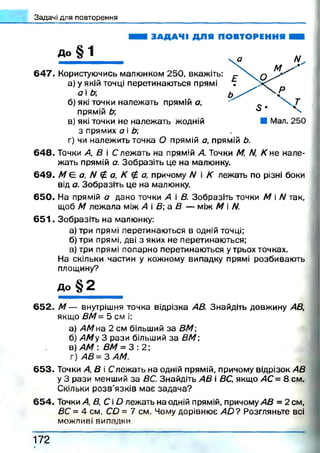 Задачі для повторення
ЗАДАЧІ ДЛЯ ПОВТОРЕННЯ
До |^1
6 4 7 . Користуючись малюнком 250, вкажіть:
а) у якій точці перетинаються прямі
а і Ь
б) які точки належать прямій а,
прямій Ь
в) які точки не належать жодній
з прямих а і Ь;
г) чи належить точка О прямій а, прямій Ь.
648. Точки А, В і С лежать на прямій А. Точки М, /V, К не нале­
жать прямій а. Зобразіть це на малюнку.
649. М Є: а, N £ а, К £ а, причому N і К лежать по різні боки
від а. Зобразіть це на малюнку.
650. На прямій а дано точки А і В. Зобразіть точки М і N так,
щоб М леж ала між А В а В — між М і N.
6 5 1 . Зобразіть на малюнку:
а) три прямі перетинаються в одній точці;
б) три прямі, дві з яких не перетинаються;
в) три прямі попарно перетинаються утрьох точках.
На скільки частин у кожному випадку прямі розбивають
площину?
д о § 2
652. М — внутрішня точка відрізка АВ. Знайдіть довжину АВ,
якщо ВМ= 5 см і:
а) АМ на 2 см більший за ВМ
б) АМ у 3 рази більший за ВМ ;
в) АМ : ВМ = 3 : 2 ;
г) А В = ЗА М .
653. Точки А, В і Слежать на одній прямій, причому відрізок АВ
у 3 рази менший за ВС. Знайдіть АВ і ВС, якщо АС = 8 см.
Скільки розв’язків має задача?
654. Точки А, В, С і О лежать на одній прямій, причому АВ = 2 см,
ВС = 4 см, СО = 7 см. Чому дорівнює а Ь ? Розгляньте всі
можливі випадки
1 7 2
 