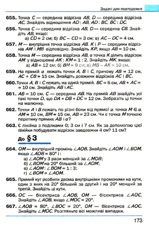 Задачі для повторення
6 5 5 . Точка С — середина відрізка АВ, О — середина відрізка
АС. Знайдіть відношення А й : АВ, А О : ВС, ВС : ОС.
656. Точка С — середина відрізка АВ, й — середина СВ. Знай­
діть АВ, якщо:
а) СО= 2 см; б) ВС - СО = 3 см; в) АС - ОС = 4 см.
6 5 7 . М — внутрішня точка відрізка АВ. К і Р — середини відріз­
ків АМ і МВ відповідно. Знайдіть КР, якщо АВ = 10 см.
658. Точка М — середина відрізка АВ, а точка /(ділить відрізок
АМ у відношенні А К : КМ= 1 : 2. Знайдіть МК. якщо:
а) АВ = 12 см; б) В М - 9 с м ; в) МВ - АК = 10 с м .
659. На прямій а лежать точки А, В і С, причому АВ = 12 см,
АС + СВ = 15 см. Знайдіть довжини відрізків АС і ВС.
6 6 0 . Точки А, В і Слежать на одній прямій. ВС = 6 см, АВ + АС =
= 10 см. Знайдіть АВ іАС.
6 6 1 . АВ = 10 см. С — середина АВ. На прямій АВ знайдіть усі
такі точки О, що ОА + ОВ + ОС = 12 см. Зобразіть ці точки
на малюнку.
662. Точки А і В леж ать по різні боки від прямої а, точка М Є а.
АМ - 10 см, В М - 15 см, АВ = 23 см. Чи є точка Латочкою
перетину прямих АВ і сг?
6 6 3 . Є лінійка з поділками 0; 3 см і 7 см. Як за допомогою цієї
лінійки побудувати відрізок завдовжки 4 см? 11 см?
До § 3 ___
664. ОМ— внутрішній промінь І.АОВ. Знайдіть АОМ і І.ВОМ,
якщо 2.АОВ = 80° і :
а) А-АОМуЗ рази менший за А.МОВ;
б) А-ВОМна 20° більший за А.АОМ
в) А.АОМ А.ВОМ= 1 : 3;
г) А.ВОМ= А.АОМ.
665. Прямий кут розбили двома внутрішніми променями на кути,
один з яких на 20° більший за другий і на 20° менший за
третій. Знайдіть ці кути.
6 6 6 . ОС — бісектриса А.АОВ, ОМ — бісектриса А.АОС.
Знайдіть А.АОВ, якщо А.МОС = 20°.
667. А.АОВ = 80°, А.ВОС = 20°, ОМ — бісектриса А.АОС.
Знайдіть А-МОС. Розгляньте всі можливі випадки.
1 7 3
 