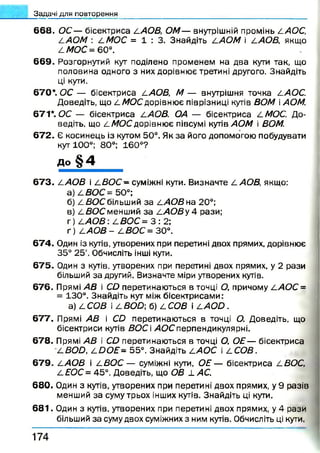 6 6 8 . ОС— бісектриса LAOB, ОМ— внутрішній промінь LAOC,
LAOM : LMOC = 1 : 3 . Знайдіть LAOM і LAOB, якщо
L МОС = 60°.
669. Розгорнутий кут поділено променем на два кути так, що
половина одного з них дорівнює третині другого. Знайдіть
ці кути.
670*. ОС — бісектриса l AOB, М — внутрішня точка LAOC.
Доведіть, що LM OCдорівнює піврізниці кутів ВОМ АОМ.
671*. ОС — бісектриса LAOB. ОА — бісектриса LMOC. До­
ведіть, що L МОС дорівнює півсумі кутів АОМ і ВОМ.
672. Є косинець із кутом 50°. Як за його допомогою побудувати
кут 100°; 80°; 160°?
до § 4
6 7 3 . LAOB і L B O C - суміжні кути. Визначте LAOB, якщо:
а) LBOC = 50°;
б) LB O C більший за LAOB на 20°;
в) LBOC менший за LAOB у 4 рази;
г) LAO B LBOC= 3 : 2 ;
ґ) LAOB - LBOC= 30°.
674. Один із кутів, утворених при перетині двох прямих, дорівнює
35° 25'. Обчисліть інші кути.
675. Один з кутів, утворених при перетині двох прямих, у 2 рази
більший за другий. Визначте міри утворених кутів.
676. Прямі АВ і CD перетинаються в точці О, причому LAOC =
= 130°. Знайдіть кут між бісектрисами:
a) L СОВ і 4 BOD; б) L СОВ і LA O D .
677. Прямі АВ і CD перетинаються в точці О. Доведіть, що
бісектриси кутів ВОС і АОС перпендикулярні,
678. Прямі АВ і CD перетинаються в точці О, ОЕ— бісектриса
LBOD, L D O E - 55°. Знайдіть LAOC і LCOB.
679. LAOB і LBOC — суміжні кути, О Е — бісектриса LBOC,
LEOC = 45°. Доведіть, що ОВ і. АС.
680. Один з кутів, утворених при перетині двох прямих, у 9 разів
менший за суму трьох інших кутів. Знайдіть ці кути.
6 8 1 . Один з кутів, утворених при перетині двох прямих, у 4 рази
більший за суму двох суміжних з ним кутів. Обчисліть ці кути.
_3адачі для повторення
1 7 4
 