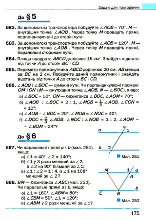 до § 5
Задані для повторення
682. За допомогою транспортира побудуйте /1 АОВ= 70°. М —
внутрішня точка /.АО В . Ч ерез точку М проведіть прямі,
перпендикулярні до сторін кута.
683. За допомогою транспортира побудуйте 2 АОВ= 120°. М —
внутрішня точка /.АО В . Ч ерез точку М проведіть прямі,
паралельні сторонам кута.
684. Площа квадрата А В С йдорівнює 16 см2. Знайдіть відстань
від точки А до сторін ВС і СО.
685. Периметр прямокутника АВСО дорівнює 20 см. АВ менша
за ВС на 2 см. Побудуйте даний прямокутник і знайдіть
відстань від точки А до сторін ВС і СО.
6 8 6 . /.АОВ і /.ВО С — суміжні кути. Чи перпендикулярні промені
ОМ і ОЫ (М — внутрішня точка /.АОВ, N — /.ВОС), якщо:
а) 2 ВОС= 50°, О/У— бісектриса /.ВОС, /.АОМ= 70°;
б) ААОВ : СВОС = 2 : 1 , 2 МОВ =  2.АОВ, 2 СОЫ =
= 10°;
в) сА О В - / .ВОС= 20°, сМОВ= АМОС= 40°:
г) 4 ООС = ААОВ, 4/У О С : ^М Л З = 1 : 2 , САОМ -
- СВОМ= 24°?
До § 6
6 8 7 . Чи паралельні прямі а і £(м ал. 251),
якщо:
а) 2.1 = 40°, 2.2 = 140°;
б) 2.1 у 3 рази менший за 2.2,
а 2.2 на 90° більший за 2 1 ;
в) 2 1 : 2 2 = 1 : 4, а 2 1 на 108°
менший за 2 2 ?
6 8 8 . ВМ — бісектриса /.АВС (мал. 252).
Чи паралельні прямі а і Ь, якщо:
а) 2 1 = 160°, /.АВМ= 80°;
б) ССВМ= 50°, 2 1 = 120°;
в) /.АВМ у 2 рази менший за 2 1 ?
1 7 5
 