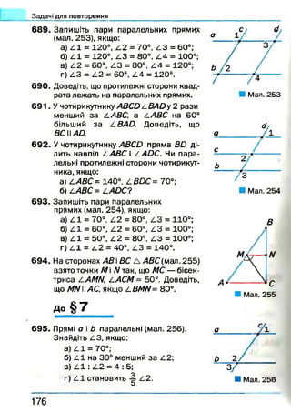 Задачі для повторення
689. Запишіть пари паралельних прямих
(мал. 253), якщо:
а) 4 1 = 120°, 4 2 = 70°, 4 3 = 60°;
б) 4 1 = 120°, 4 3 = 80°, 4 4 = 100°;
в) 4 2 = 60°, АЗ = 80°, 4 4 = 120°;
г) 4 3 = 4 2 = 60°, 4 4 = 120°.
690. Доведіть, що протилежні сторони квад­
рата лежать на паралельних прямих.
6 9 1 . Учотирикутнику ABCD A BAD у 2 рази
менший за ААВС, а а АВС на 60°
більший за A BAD. Доведіть, що
BCWAD.
692. У чотирикутнику ABCD пряма BD ді­
лить навпіл ААВС і AADC. Чи пара­
лельні протилежні сторони чотирикут­
ника, якщо:
а) ААВС= 140°, ABDC= 70°;
б) ААВС= AADC?
693. Запишіть пари паралельних
прямих (мал. 254), якщо:
а) А1 = 70°, А2 = 80°, АЗ = 110°;
б) А І = 60°, А2 = 60°, АЗ = 100°;
в) А І = 50°, А2 = 80°, АЗ = 100°;
г) 4 1 = 4 2 = 40°, АЗ = 140°.
694. На сторонах А В і ВС А АВС(м ал.255)
взято точки М і N так, що МС — бісек­
триса AAMN, ААСМ = 50°. Доведіть,
що MNWAC, якщо ABMN= 80°.
до § 7
■ Мал. 254
В
6 9 5 . Прямі а і Ь паралельні (мал. 256).
Знайдіть АЗ, якщо:
а) А 1 = 70°;
б) А І на 30° менший за А2;
в) 4 1 : 4 2 = 4 : 5;
г) 4 1 становить -§■ 4 2 .
О
1 7 6
 