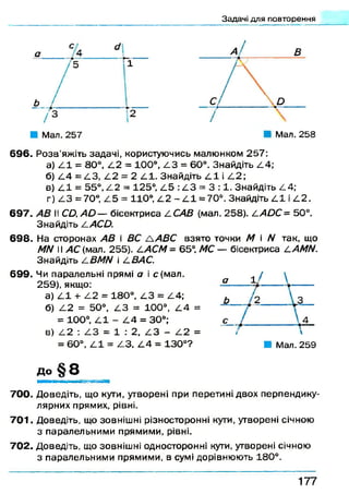 Задачі для повторення
' 4
Мал. 258
696. Р о зв ’яжіть задачі, користуючись малюнком 257:
а) 4 1 = 80°, 4.2 = 100°, /13 = 60°. Знайдіть 4 4 ;
б) /14 = 4 .3 , /12 = 2 4.1. Знайдіть /11 і 4.2;
в) /11 = 55°, /12 = 125°, /15 :/!3 = 3 :1 . Знайдіть 4 4;
г) /13 =70°, /15 = 110°, /12 - /11 = 70°. Знайдіть 4 1 і 4 2 .
697. II С й .А й — бісектриса 4 С 4 Д (мал. 258). /1>40С= 50°.
Знайдіть Л-АСО.
698. На сторонах .4 # і ВС Л АВС взято точки М і N так, що
N N II АС (мал. 255). /1А С М - 65°, МС — бісектриса ^АМИ.
Знайдіть £.ВМИ і І.ВАС.
699. Чи паралельні прямі а і с(м ал.
259), якщо:
а) 4.1 + 4 2 = 180°, /13 = 4.4;
б) 4.2 = 50°, /13 = 100°, 4.4 =
= 100°, /11 - /14 = 30°;
в) 4 2 : 4 3 = 1 : 2, 4 3 - 4 2 =
= 60°, 4 1 = 4 3 , 4 4 = 130°? ■ Мал. 259
до § 8
700. Доведіть, що кути, утворені при перетині двох перпендику­
лярних прямих, рівні.
701. Доведіть, що зовнішні різносторонні кути, утворені січною
з паралельним и прямими, рівні.
702. Доведіть, що зовнішні односторонні кути, утворені січною
з паралельними прямими, в сумі дорівнюють 180°.
1 7 7
 