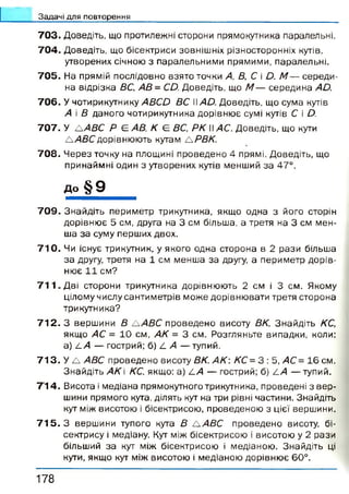 Задачі для повторення
703. Д о в е д іт ь , щ о п р о т и л е ж н і с т о р о н и п р я м о к у т н и к а п а р а л е л ь н і.
704. Д о в е д іт ь , щ о б іс е к т р и с и з о в н іш н іх р із н о с т о р о н н іх кутів,
у т в о р е н и х с іч н о ю з п а р а л е л ь н и м и п р я м и м и , п а р а л е л ь н і .
705. Н а п р я м ій п о с л і д о в н о в з я т о т о ч к иА, В, С і D. М — с е р е д и ­
н а в і д р із к а ВС, АВ= CD. Д о в е д іт ь , щ о М — с е р е д и н а AD.
706. У ч о т и р и к у т н и к уABCD ВС WAD. Д о в е д іт ь , щ о с у м а кутів
А і В д а н о г о ч о т и р и к у т н и к а д о р і в н ю є су м і кутів С іD.
707. У Л / 4 Д С Р Є АВ, К Є ВС, РК Іі АС. Д о в е д іт ь , щ о кути
/А В С д о р ів н ю ю т ь к у т а мЛРВК.
708. Ч е р е з т о ч к у н а п л о щ и н і п р о в е д е н о4 п р я м і. Д о в е д іт ь , щ о
п р и н а й м н і о д и н з у т в о р е н и х к у тів м е н ш и й з а47°.
до § 9
7 0 9 . З н а й д і т ь п е р и м е т р т р и к у т н и к а , я к щ о о д н а з й о г о с т о р і
д о р і в н ю є 5 с м , д р у г а н а 3 с м б іл ь ш а , а т р е т я н а 3 с м м е н
ш а з а с у м у п е р ш и х д в о х .
7 1 0 . Чи існ у є т р и к у т н и к , у я к о г о о д н а с т о р о н а в 2 р а з и б іл ь ш
з а другу, т р е т я н а 1 с м м е н ш а з а другу, а п е р и м е т р д о р і в
н ю є 1 1 с м ?
7 1 1 . Д в і с т о р о н и т р и к у т н и к а д о р ів н ю ю т ь 2 с м і 3 с м . Я к о м
ц іл о м у ч и с л у с а н т и м е т р і в м о ж е д о р і в н ю в а т и т р е т я с т о р о н а
т р и к у т н и к а ?
7 1 2 . З в е р ш и н и В /А В С п р о в е д е н о в и с о т уВК. З н а й д і т ь КС,
я к щ о АС = 1 0 с м , АК = 3 с м . Р о з г л я н ь т е в и п а д к и , к о л и :
a ) L A — г о с т р и й ; б ) 4 А — т у п и й .
7 1 3 . У A ABC п р о в е д е н о в и с о т уВК. АК: КС=3 : 5 , АС= 1 6 с м .
З н а й д і т ь АК КС, я к щ о : a ) LA — г о с т р и й ; б) LA — т у п и й .
7'14. В и с о т а і м е д і а н а п р я м о к у т н о г о т р и к у т н и к а , п р о в е д е н і з в е р
ш и н и п р я м о г о кута, д іл я т ь кут н а тр и р івн і ч а с т и н и . З н а й д іт ь
кут м іж в и с о т о ю і б іс е к т р и с о ю , п р о в е д е н о ю з ц іє ї в е р ш и н и .
7 1 5 .3 в е р ш и н и т у п о г о кутаВ /А В С п р о в е д е н о в и со т у , б і­
с е к т р и с у і м е д іа н у . Кут м іж б іс е к т р и с о ю і в и с о т о ю у 2 р а з и
б іл ь ш и й з а кут м іж б іс е к т р и с о ю і м е д і а н о ю . З н а й д і т ь ц
кути, я к щ о кут м іж в и с о т о ю і м е д і а н о ю д о р і в н ю є 6 0 ° .
1 7 8
 