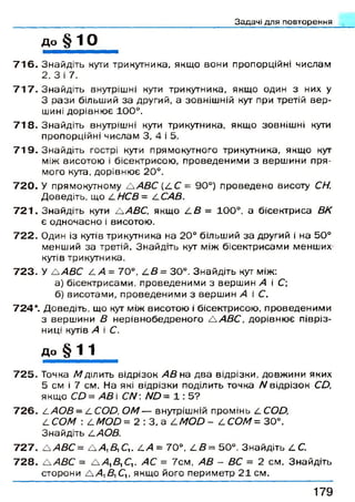 Задачі для повторення
д о § 1 0
7 1 6 . Знайдіть кути трикутника, якщ о вони пропорційні числам
2, 3 і 7.
7 1 7 . Знайдіть внутрішні кути трикутника, якщо один з них у
З рази більший за другий, а зовніш ній кут при третій в е р ­
шині дорівню є 100°.
7 1 8 . Знайдіть внутрішні кути трикутника, якщ о зовніш ні кути
пропорційні числам 3, 4 і 5.
7 1 9 . Знайдіть гострі кути прямокутного трикутника, якщ о кут
між висотою і бісектрисою , проведеним и з верш ини пря­
мого кута, дорівню є 20°.
7 2 0 . У прямокутному Л АВС (4 С = 90°) проведено висоту СН.
Д оведіть, що 4/У С 5 = ССАВ.
7 2 1 . Знайдіть кути ЛАВС, якщ о /.В = 100°, а бісектриса ВК
є одночасно і висотою.
7 2 2 . Один із кутів трикутника на 20° більший за другий і на 50°
менший за третій. Знайдіть кут між бісектрисам и менших
кутів трикутника.
7 2 3 . У А/1ДС 4 /1 = 70°, СВ = 30°. Знайдіть кут між:
а) бісектрисам и, проведеним и з верш ин А і С;
б) висотами, проведеним и з верш ин А і С.
724*. Доведіть, що кут між висотою і бісектрисою , проведеним и
3 верш ини В н ерівнобедреного Л А В С , дорівню є півріз-
ниці кутів А і С.
до § Л Л _
7 2 5 . Точка М ділить відрізок АВ на два відрізки, довж ини яких
5 см і 7 см. На які відрізки поділить точка N відрізок СО,
якщ о СО = АВ і C N : N 0 = 1 : 5 ?
7 2 6 . С А О В - ССОО, О М — внутрішній промінь 4 С О Д
4 СОМ : 4 ЛЮД = 2 : 3, а 4 ЛЮД - 4 СОМ= 30°.
Знайдіть 4 АОВ.
7 2 7 . Л А В С = А Д Д С ,. 4 /1 = 70°, 4 Д = 50°. Знайдіть 4 С.
7 2 8 . Л А В С = А /І, Д С ,. АС = 7см, АВ - ВС = 2 см. Знайдіть
сторони А /1, Д С,, якщо його перим етр 2 1 см.
1 7 9
 