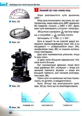 розділ Найпростіші геометричні фігури
■ Мал. 33
■ Мал. 34
■ Мал. 35
Кожний кут має певну міру.
Міра розгорнутого кута дорівню є
180°.
Міру кута позначають так само, як і кут.
Наприклад, якщо міра кута АВС дорівнює
6 0 градусів, пишуть: LA B C - 60°. Дуже
малі кути вимірюють у мінутах і секундах.
М інутою називають частину граду­
са, а секундою — ^ частину мінути.
Записують: 1° = 60', Г = 60".
Кути в зошиті та на класній дошці ви­
мірюють транспортиром (мал. 33), а на
місцевості — астролябією (мал. 34),
теодолітом (мал. 35) чи іншими кутомір­
ними приладами.
Д ва кути називаю ться рівними, якщо
їх міри рівні.
З двох кутів більшим вваж ається той,
міра якого більша.
Кут називається прямим, якщо його
міра дорівнює 90°, гострим — якщо він
менший прямого, тупим — якщо він
більший прямого, але менший розгорну­
того (мал. 36).
Прямі кути на малюнках частіше позна­
чають не дугами, а квадратиками.
Кути, більші від розгорнутого (див.
мал. ЗО,в), поки що не розглядатимемо.
2 0
 