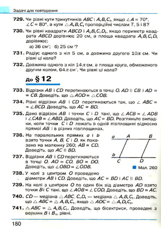 Задачі для повторення
7 2 9 . Чи рівні кути трикутників АВС А,В1С,, якщо СА = 70°,
4 С = 80°. а кути А А, В, С, пропорційні числам 7, 5 і 8 ?
7 3 0 . Чи рівні квадрати АВСО і /4, Д,С, Д ,, якщ о перим етр к в ад ­
рата АВСО дорівню є 2 0 см, а площ а квадрата А, Д ^ Д ,
дорівню є:
а) 3 6 см 2; б) 2 5 с м 2?
7 3 1 . Радіус одного з кіл 5 см, а довж ина другого 10л: см. Чи
рівні ці кола?
7 3 2 . Д овж ина одного з кіл 1 4 л см, а площа круга, обм еж еного
другим колом, 6 4 л см '. Чи рівні ці кола?
д о § 1 2
7 3 3 . Відрізки АВ і СД перетинаю ться в точці О. АО II СВ і А й =
= СВ. Доведіть, що А /4О Д = А СОВ.
7 3 4 . Рівні відрізки АВ і СО перетинаю ться так, що 4 АВС =
= 4 ВСО. Доведіть, що АС = ВО.
7 3 5 . Д ано відрізок А В і точки С і О такі, що 4 АСВ = 4 АОВ
і 4 САВ= /-АВО. Доведіть, що АС= ВО. Розгляньте випад­
ки, коли точки С і О леж ать в одній півплощині відносно
прямої АВ і в різних півплощинах.
7 3 6 . На паралельних прямих а і Ь
взято точки А, В, С і Д, як пока­
зан о на малю нку 2 60; АВ = СО.
Доведіть, що >4С II Д Д
7 3 7 . Відрізки АВ і СД перетинаю ться
в точці О. АО = СО. ВО = ОО.
Доведіть, що 4 ОВО= 4 ООВ.
7 3 8 . У колі з центром О проведено
діаметри А В і С Д Доведіть, що АС = ВО і АС II Д Д
7 3 9 . На колі з центром О по один бік від діам етра АО взято
точки Ді С такі, що 4 АОВ= 4 С О Д Доведіть, що Д Д = АС.
7 4 0 . С Д — м едіана А>4ДС, С ,Д — м едіана А Д Д ,С ,. Доведіть,
що А АВС= А А 1Д,С,, якщ о А АОС = А А:Д, С,.
7 4 1 . А АВС = А А,В,Си Доведіть, що бісектриси, проведені з
верш ин Д і Д ,, рівні.
А В
1 8 0
 