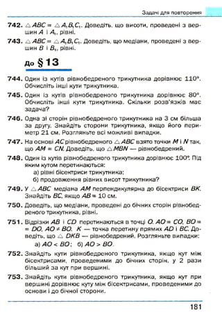 Задачі для повторення
7 4 2 . А АВС = А Д Д С ,. Доведіть, що висоти, проведені з в ер ­
шин А і Аи рівні.
7 4 3 . А АВС = А 4, Д С ,. Доведіть, що медіани, проведені з в ер ­
шин В і Ву, рівні.
До § 13
7 4 4 . Один із кутів рівнобедреного трикутника дорівнює 110°.
Обчисліть інші кути трикутника.
7 4 5 . Один із кутів рівнобедреного трикутника дорівню є 80°.
Обчисліть інші кути трикутника. Скільки р о зв ’язків має
задач а?
7 4 6 . Одна зі сторін рівнобедреного трикутника на 3 см більша
за другу. Знайдіть сторони трикутника, якщо його пери­
метр 21 см. Розгляньте всі можливі випадки.
7 4 7 . На основі 4С рівнобедреного А АВС взято точки М і Л/так,
що АМ = СМ Доведіть, що А МВИ — рівнобедрений.
7 4 8 . Один із кутів рівнобедреного трикутника дорівнює 100°. Під
яким кутом перетинаються:
а) рівні бісектриси трикутника;
б) продовження рівних висот трикутника?
7 4 9 . У А АВС медіана АМ перпендикулярна до бісектриси ВК.
Знайдіть ВС, якщо А В - 10 см.
7 5 0 . Доведіть, що медіани, проведені до бічних сторін рівнобед­
реного трикутника, рівні.
7 5 1 . Відрізки АВ і СО перетинаються в точці О. АО= СО, ВО =
= ОО, АО * ВО. К — точка перетину прямих А й і ВС. До­
ведіть, що А ОКВ — рівнобедрений. Розгляньте випадки:
а) АО < ВО ~, б) АО > ВО.
7 5 2 . Знайдіть кути рівнобедреного трикутника, якщо кут між
бісектрисами, проведеними до бічних сторін, у 2 рази
більший за кут при вершині.
7 5 3 . Знайдіть кути рівнобедреного трикутника, якщо кут при
вершині дорівню є куту між бісектрисами, проведеними до
основи і до бічної сторони.
1 8 1
 