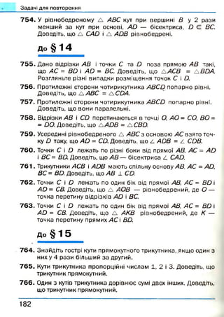 Задачі для повторення
7 5 4 . У рівнобедреному А АВС кут при вершині В у 2 рази
менший за кут при основі, АО — бісектриса, О Є ВС.
Доведіть, що А САО і А АОВ рівнобедрені.
до § 1 4
7 5 5 . Дано відрізки АВ і точки С та О поза прямою АВ такі,
що АС = ВО і А й - ВС. Доведіть, що А АСВ = А ВОА.
Розгляньте різні випадки розміщ ення точок С і О.
756. Протилежні сторони чотирикутника АВСО попарно рівні.
Доведіть, що А АВС = А СОА.
757. Протилежні сторони чотирикутника АВСО попарно рівні.
Доведіть, що вони паралельні.
7 5 8 . Відрізки АВ і СО перетинаються в точці О, АО - СО, ВО =
= Ьо.Доведіть, що А АОВ = ЛСВО.
7 5 9 . Усередині рівнобедреного А АВС з основою АС взято точ­
ку О таку, що АО - СО. Доведіть, що 4 АОВ = 4 СОВ.
7 6 0 . Точки С і О лежать по різні боки від прямої АВ, АС = АО
і ВС = ВО. Доведіть, що АВ — бісектриса С САО.
7 6 1 . Трикутники АСВ  АОВ мають спільну основу АВ, АС = АО,
ВС = ВО. Доведіть, що АВ 1 СО.
7 6 2 . Точки С і О лежать по один бік від прямої АВ, АС = ВО і
АО = СВ. Доведіть, що А АОВ — рівнобедрений, де О —
точка перетину відрізків АО і ВС.
7 6 3 . Точки С і О лежать по один бік від прямої АВ, АС = ВО і
АО = СВ. Доведіть, що А АКВ рівнобедрений, де К —
точка перетину прямих АС і ВО.
до § 1 5
7 6 4 . Знайдіть гострі кути прямокутного трикутника, якщо один з
них у 4 рази більший за другий.
7 6 5 . Кути трикутника пропорційні числам 1, 2 і 3. Доведіть, що
трикутник прямокутний.
7 6 6 . Один з кутів трикутника дорівнює сумі двох інших. Доведіть,
що трикутник прямокутний.
1 8 2
 