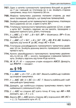 Задачі для повторення
7 6 7 . Один з катетів прямокутного трикутника більший за другий
на 7 см і менший за гіпотенузу на 1 см. Знайдіть сторони
трикутника, якщо його периметр ЗО см.
7 6 8 . Медіана трикутника дорівнює половині сторони, до якої
вона проведена. Доведіть, що трикутник прямокутний.
7 6 9 . Знайдіть менший катет прямокутного трикутника, гіпотенуза
якого дорівнює 10 см, а один із кутів 30°.
7 7 0 . Гіпотенуза прямокутного трикутника дорівнює 12 см, а один
з кутів 30°. Знайдіть відрізки, на які висота, проведена з
вершини прямого кута, ділить гіпотенузу.
7 7 1 . У А АВС 2. С= 90°, А В = 60°, ВР — бісектриса, ВР = 5 см.
Знайдіть АС.
7 7 2 . У А АВС СС = 90°, АА = 30°, С К 1 АВ, К Є АВ. Знайдіть
відстань від точки К до ВС, якщо АС - 8 см.
7 7 3 . Гіпотенуза рівнобедреного прямокутного трикутника дорів­
нює 10 см. Знайдіть довжину висоти, проведеної з вершини
прямого кута.
7 7 4 . Катети рівнобедреного прямокутного трикутника дорівню­
ють по 10 см. СК — висота, проведена з вершини прямого
кута. Знайдіть відстань від точки К до катетів.
7 7 5 . М, Л/, Р і К — середини сторін квадрата АВСО. Доведіть,
що ММРК — квадрат.
Д о § 16
7 7 6 . У А АВС /.А = 70°, А В = 80°. Вкажіть найбільшу і наймен­
шу сторони трикутника.
7 7 7 . У А АВС АВ 2 = В С : 3 = А С : 7. Вкажіть найбільший і най­
менший кути трикутника.
7 7 8 . Доведіть, що найбільша сторона трикутника лежить проти
найменшого зовнішнього кута.
7 7 9 . У А АВС на стороні АС взято точку К таку, що АВ = КВ.
Доведіть, що А А > АС.
7 8 0 . Висота ВК А АВС ділить сторону АСу відношенні А К : КС =
= 1 : 3 . Порівняйте кути А і С.
1 8 3
 
