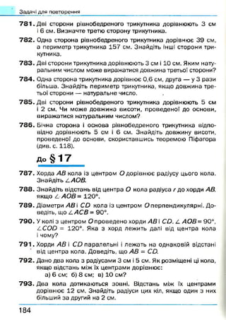 Задачі для повторення
7 8 1 . Дві сторони рівнобедреного трикутника дорівнюють 3 см
і 6 см. Визначте третю сторону трикутника.
7 8 2 . Одна сторона рівнобедреного трикутника дорівнює 39 см,
а периметр трикутника 157 см. Знайдіть інші сторони три­
кутника.
7 8 3 . Дві сторони трикутника дорівнюють 3 см і 10 см. Яким нату­
ральним числом може виражатися довжина третьої сторони?
7 8 4 . Одна сторона трикутника дорівнює 0,6 см, друга — у 3 рази
більша. Знайдіть периметр трикутника, якщо довжина тре­
тьої сторони — натуральне число.
7 8 5 . Дві сторони рівнобедреного трикутника дорівнюють 5 см
і 2 см. Чи може довжина висоти, проведеної до основи,
вираж атися натуральним числом?
7 8 6 . Бічна сторона і основа рівнобедреного трикутника відпо­
відно дорівнюють 5 см і 6 см. Знайдіть довжину висоти,
проведеної до основи, скориставшись теоремою Піфагора
(див. с. 118).
До § 1 7
7 8 7 . Хорда АВ кола із центром О дорівню є радіусу цього кола.
Знайдіть І.АОВ.
7 8 8 . Знайдіть відстань від центра О кола радіуса г до хорди АВ,
якщо Л АОВ= 120°.
7 8 9 . Діаметри АВ і С й кола із центром О перпендикулярні. До­
ведіть, що І.АС В = 90°.
7 9 0 . У колі з центром О проведено хорди АВ і Сй. £. АОВ = 90°,
^СОО = 120°. Яка з хорд лежить далі від центра кола
і чому?
7 9 1 . Хорди АВ і С й паралельні і леж ать на однаковій відстані
від центра кола. Доведіть, що АВ = СО.
7 9 2 . Дано два кола з радіусами 3 см і 5 см. Як розміщені ці кола,
якщо відстань між їх центрами дорівнює:
а) 6 см; б) 8 см; в) 1 0 см?
7 9 3 . Два кола дотикаються зовні. Відстань між їх центрами
дорівнює 12 см. Знайдіть радіуси цих кіл, якщо один з них
більший за другий на 2 см.
1 8 4
 