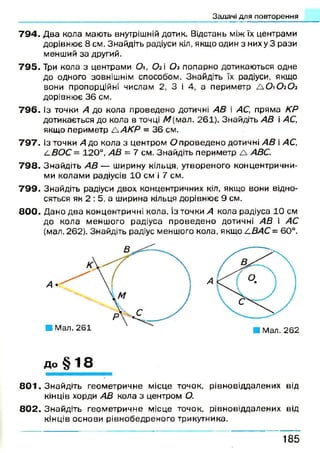 Задачі для повторення
7 9 4 . Два кола мають внутрішній дотик. Відстань між їх центрами
дорівнює 8 см. Знайдіть радіуси кіл, якщо один з них у 3 рази
менший за другий.
7 9 5 . Три кола з центрами 0, Ог і Оз попарно дотикаються одне
до одного зовнішнім способом. Знайдіть їх радіуси, якщо
вони пропорційні числам 2, 3 і 4, а периметр А О 1О2О3
дорівнює 36 см.
7 9 6 . Із точки А до кола проведено дотичні АВ і АС, пряма КР
дотикається до кола в точці М (мал. 261). Знайдіть АВ і АС,
якщо периметр А АКР = 36 см.
7 9 7 . Із точки А до кола з центром О проведено дотичні АВ і АС,
і-ВОС = 120°, АВ = 7 см. Знайдіть периметр А АВС.
7 9 8 . Знайдіть А В — ширину кільця, утвореного концентрични­
ми колами радіусів 10 см і 7 см.
7 9 9 . Знайдіть радіуси двох концентричних кіл. якщо вони відно­
сяться як 2 : 5, а ширина кільця дорівнює 9 см.
8 0 0 . Дано два концентричні кола. Із точки А кола радіуса 10 см
до кола меншого радіуса проведено дотичні АВ і АС
(мал. 262). Знайдіть радіус меншого кола, якщо 4 ВАС = 60°.
8 0 1 . Знайдіть геометричне місце точок, рівновіддалених від
кінців хорди АВ кола з центром О.
8 0 2 . Знайдіть геометричне місце точок, рівновіддалених від
кінців основи рівнобедреного трикутника.
■ Мал. 261
К
■ Мал. 262
до § 18
1 8 5
 