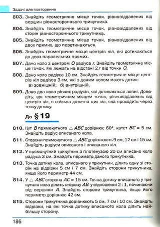 Задачі для повторення
8 0 3 . Знайдіть геометричне місце точок, рівновіддалених від
вершин рівностороннього трикутника.
8 0 4 . Знайдіть геометричне місце точок, рівновіддалених від
сторін рівностороннього трикутника.
8 0 5 . Знайдіть геометричне місце точок, рівновіддалених від
двох прямих, що перетинаю ться.
8 0 6 . Знайдіть геометричне місце центрів кіл, які дотикаються
до двох паралельних прямих.
8 0 7 . Дано коло з центром О радіуса г. Знайдіть геометричне міс­
це точок, які леж ать на відстані 2 г від точки О.
8 0 8 . Дано коло радіуса 10 см. Знайдіть геометричне місце цент­
рів кіл радіуса 3 см, які з даним колом мають дотик:
а) зовнішній; б) внутрішній.
8 0 9 . Дано два кола рівних радіусів, які дотикаються зовні. Д ове­
діть, що геометричним місцем точок, рівновіддалених від
центрів кіл, є спільна дотична цих кіл, яка проходить через
точку дотику,
до § 19
8 1 0 . Кут В прямокутного А АВС дорівнює 60°, катет ВС = 5 см.
Знайдіть радіус описаного кола.
8 1 1 . Сторони прямокутного А/4ДСдорівнюють 9 см, 12 см і 15 см.
Знайдіть радіуси описаного і вписаного кіл.
8 1 2 . У прямокутний трикутник з гіпотенузою 20 см вписано коло
радіуса 3 см. Знайдіть периметр даного трикутника.
8 1 3 . Точка дотику кола, вписаного у трикутник, ділить одну зі сто­
рін на відрізки 5 см і 7 см. Знайдіть сторони трикутника,
якщо його периметр 44 см.
8 1 4 . У А АВС сторона АС = 15 см. Точка дотику вписаного у три­
кутник кола ділить сторону АВ у відношенні 2 :1 , починаючи
від вершини А. Знайдіть сторони трикутника, якщо його
периметр дорівнює 42 см.
8 1 5 . Сторони трикутника дорівнюють 5 см, 7 см і 10 см. Знайдіть
відрізки, на які точка дотику вписаного кола ділить най­
більшу сторону.
1 8 6
 