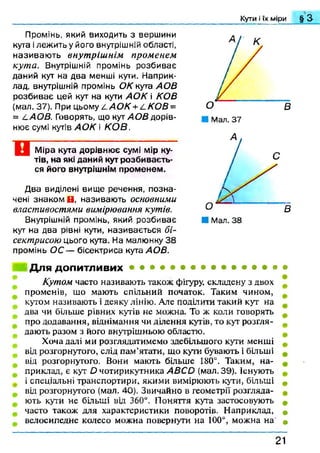 Кути і їх міри § а
Промінь, який виходить з вершини
кута ілежить у його внутрішній області,
називаю ть внутріш нім променем
кута. Внутрішній промінь розбиває
даний кут на два менші кути. Наприк­
лад, внутрішній промінь ОК кута АОВ
розбиває цей кут на кути АО К і КОВ
(мал. 37). При цьому І. АО К +^К О В =
= LAOB. Говорять, що кут АОВ дорів­
нює сумі кутів АО К і КО В.
Міра кута дорівнює сумі мір ку­
тів, на які даний кут розбиваєть­
ся його внутрішнім променем.
Два виділені вище речення, позна­
чені знаком В, називають основними
властивостями вимірювання кутів.
Внутрішній промінь, який розбиває
кут на два рівні кути, називається бі­
сектрисою цього кута. На малюнку 38
промінь ОС — бісектриса кута АОВ.
Для допитливих в •
Кутом часто називають також фігуру, складену з двох
променів, шо мають спільний початок. Таким чином,
кутом називають і деяку лінію. Але поділити такий кут на
два чи більше рівних кутів не можна. То ж коли говорять
про додавання, віднімання чи ділення кутів, то кут розгля­
дають разом з його внутрішньою областю.
Хоча далі ми розглядатимемо здебільшого кути менші
від розгорнутого, слід пам’ятати, що кути бувають і більші
від розгорнутого. Вони мають більше 180°. Таким, на­
приклад, є кут О чотирикутника АВСО (мал. 39). існують
і спеціальні транспортири, якими вимірюють кути, більші
від розгорнутого (мал. 40). Звичайно в геометрії розгляда­
ють кути не більші від 360°. Поняття кута застосовують
часто також для характеристики поворотів. Наприклад, *
велосипедне колесо можна повернути на 100°, можна на «
21
 