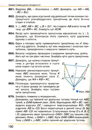 Задачі підвищеної складності
8 6 1 . Відрізок ВВ, - бісектриса А АВС. Доведіть, що АВ > А В У
і ВС>В,С.
8 6 2 . Доведіть, що сума відстаней від довільної точки основи гос­
трокутного рівнобедреного трикутника до його бічних
сторін є сталою.
863. У А АВС АВ = ВС, А В= 20°. На стороні АВ взято точку М
таку, що ВМ= АС. Знайдіть кут АСМ.
8 6 4 . Гострі кути прямокутного трикутника відносяться як 1 : 3.
Д оведіть, що бісектриса його прямого кута дорівню є
одному з катетів.
8 6 5 . Один з гострих кутів прямокутного трикутника на п° біль­
ший від другого. Знайдіть кут між медіаною і висотою три­
кутника, проведеними з вершини прямого кута.
8 6 6 . Висота і медіана, проведені з вершини трикутника, ділять
його кут на три рівні частини. Знайдіть кути цього трикутника.
8 6 7 . Доведіть, що кожну сторону трикут-
ника з центра вписаного в нього
кола видно під тупим кутом.
D
р с
1— 78 6 8 . Н авколо рівностороннього трикут­
ника АВС описано коло. Точка К
кола леж ить усередині кута С.
з 
1  К іДоведіть, що КА + КВ = КС. V4N.  11
Х7/8 6 9 . Гіпотенуза прямокутного трикутни­
ка у 4 рази довша за проведену до
неї висоту. Знайдіть міри гострих
кутів трикутника.
с
 /
?
■ Мал. 264
8 7 0 . Знайдіть помилку в міркуваннях.
Д оведемо, що прямий кут дорівнює тупому. Нехай кут АВС
тупий, a DAB прямий (мал. 264). Відкладемо AD= ВС, про­
ведем о відрізок DC і серединні перпендикуляри KO і РО
відрізків АВ та CD. Вони перетнуться в деякій точці О, бо
прямі АВ  CD не паралельні. Сполучивши точку О з А, В, С
і D, одержимо рівні трикутники OAD і ОВС (за трьома сто­
ронами). Отже, Z.OAD= А ОВС. Кути ОАВ і ОВА також рівні.
Тому A DAB= ААВС, тобто прямий кут дорівнює тупому.
1 9 0
 
