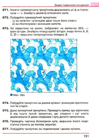 Зздачj підвищеної складності
8 7 1 . Катети прямокутного трикутника дорівнюють а і Ь, а гіпоте­
нуза — с. Знайдіть діаметр вписаного кола.
8 7 2 . Побудуйте прямокутний трикутник:
1) за катетом і різницею двох інших його сторін;
2) за гіпотенузою і різницею катетів.
8 7 3 . Усі вершники на конях, зображ ені на малюнку 265, —
рівні фігури. Знайдіть площу однієї фігури, якщо точки А, В,
С, О — вершини чотирикутника площею 5.
■ Мал. 265
8 7 4 . Побудуйте трикутник за двом а кутами і різницею протилеж­
них їм сторін.
8 7 5 . Дано тупокутний трикутник. Проведіть пряму, що відтинала
б від нього такий трикутник, дві сторони і кут якого
дорівню вали б двом сторонам і куту даного трикутника.
8 7 6 . Проведіть частину бісектриси кута, верш ина якого недо­
ступна (лежить за межею зошита).
8 7 7 . Побудуйте трикутник за периметром і двом а кутами.
1 9 1
 