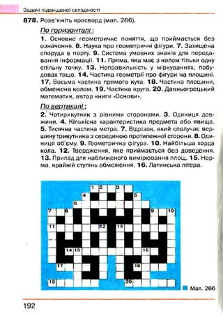 878. Р озв’яжіть кросворд (мал. 266).
По горизонталі:
1. Основне геометричне поняття, що приймається без
означення. 6. Наука про геометричні фігури. 7. Захищ ена
споруда в порту. 9. Система умовних знаків для переда­
вання інформації. 11. Пряма, яка має з колом тільки одну
спільну точку. 13. Неправильність у міркуваннях, побу­
довах тощо. 1 4 . Частина геометрії про фігури на площині.
17. Восьма частина прямого кута. 18. Частина площини,
обмеж ена колом. 19. Частина круга. 20. Давньогрецький
математик, автор книги «Основи».
По вертикалі:
2. Чотирикутник з рівними сторонами. 3. Одиниця дов­
жини. 4. Кількісна характеристика предмета або явища.
5. Тисячна частина метра. 7. Відрізок, який сполучає вер­
шину трикутника з серединою протилежної сторони. 8. Оди­
ниця об’єму. 9. Геометрична фігура. 10. Найбільша хорда
кола. 12. Твердження, яке приймається б ез доведення.
13. Прилад для наближеного вимірювання площ. 1 5 . Нор­
ма, крайній ступінь обмеження. 16. Латинська літера.
Задачі підвищеної складності _ __ _______
 