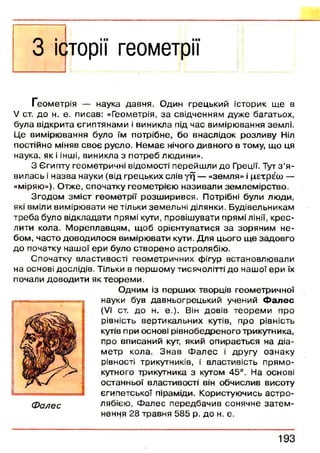 З історії геометрії
Геометрія — наука давня. Один грецький історик щ е в
V ст. до н. е. писав: «Геометрія, за свідченням дуже багатьох,
була відкрита єгиптянами і виникла під час вимірювання землі.
Це вимірю вання було їм потрібне, бо внаслідок розливу Ніл
постійно міняв своє русло. Н ем ає нічого дивного в тому, що ця
наука, як і інші, виникла з потреб людини».
З Єгипту геометричні відомості перейш ли до Греції. Тут з ’я ­
вилась і н азва науки (від грецьких слів уд — «земля» і цетр^ш —
«міряю»). Отже, спочатку геом етрією називали зем лем ірство.
Згодом зм іст геом етрії розш ирився. Потрібні були лю ди,
які вміли вимірювати не тільки зем ельні ділянки. Будівельникам
треба було відкладати прямі кути, провішувати прямі лінії, кр ес­
лити кола. М ореплавцям, щ об орієнтуватися за зоряним н е­
бом, часто доводилося вимірю вати кути. Для цього щ е задовго
до початку наш ої ери було створен о астролябію .
Спочатку властивості геометричних фігур встановлю вали
на основі дослідів. Тільки в перш ому тисячолітті до наш ої ери їх
почали доводити як теорем и.
Одним із перш их творців геометричної
науки був давньогрецький учений Ф а л е с
(VI ст. до н. е.). Він довів теорем и про
рівність вертикальних кутів, про рівність
кутів при основі рівнобедреного трикутника,
про вписаний кут, який опирається на діа­
м етр кола. Зн ав Ф ал ес і другу ознаку
рівності трикутників, і властивість п рям о­
кутного трикутника з кутом 45°. На основі
останньої властивості він обчислив висоту
єгипетської піраміди. Користуючись астр о ­
лябією , Ф алес передбачив сонячне за тем ­
нення 28 травня 585 р. до н. е.
1 9 3
 