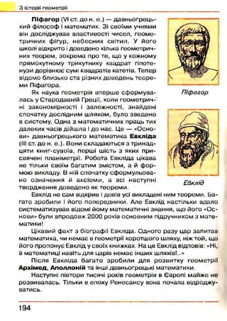 П іф а г о р (VI ст. д о н. е.) — давн ьогрец ь­
кий ф ілософ і м атем атик. Зі своїми учнями
він дослідж ував властивості чисел, гео м е­
тричних фігур, н ебесн и х світил. У його
школі відкрито ідоведен о кілька геом етрич­
них теорем , зокрем а про те, що у кожному
прямокутному трикутнику квадрат гіпоте­
нузи дорівню є сумі квадратів катетів. Тепер
відомо близько ста різних д овед ен ь те о р е ­
ми Піфагора.
Як наука геом етрія вперш е сф орм ува­
лась у С тародавній Греції, коли геом етри ч­
ні законом ірності і залеж ності, знайдені
спочатку дослідним ш ляхом, було зв ед ен о
в систему. О дна з м атем атичних праць тих
далеких часів дійш ла і до нас. Це — «О сно­
ви» давн ьогрец ького м атем атика Е в к л ід а
(III ст. д о н. е.). Вони складаю ться з три н ад­
цяти книг-сувоїв, перш і шість з яких при­
свячені планіметрії. Робота Евкліда цікава
не тільки своїм багатим змістом, а й ф ор­
мою викладу. В ній спочатку сф о р м у л ьо ва­
но озн аченн я й аксіом и, а всі наступні
твердж ення д о в ед ен о як теорем и .
Евклід не сам відкрив і довів усі викладені ним теорем и. Ба­
гато зробили і його попередники. Але Евклід настільки вдало
систем атизував відомі йому математичні знання, що його «Ос­
нови» були впродовж 2000 років основним підручником з м ате­
матики!
Цікавий ф акт з біографії Евкліда. Одного разу цар запитав
м атем атика, чи н ем ає в геометрії коротш ого шляху, ніж той, що
його пропонує Евклід у своїх книжках. На це Евклід відповів: «Ні,
в математиці навіть для царів н ем ає інших шляхів!..»
Після Евкліда б агато зр о б и л и для розвитку геом етрії
А р х ім е д , А п о л л о н ій та інші давньогрецькі математики.
Наступні півтори тисячі років геом етрія в Європі майж е не
розви валась. Тільки в епоху Р ен есансу вона почала відроджу­
ватись.
З історії геометрії
Піфагор
Евклід
194
 