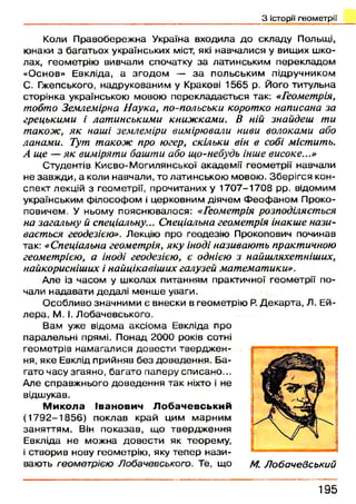 З історії геометрії
Коли П равобереж на Україна входила до складу Польщі,
юнаки з багатьох українських міст, які навчалися у вищих ш ко­
лах, геометрію вивчали спочатку за латинським перекладом
«О снов» Евкліда, а зго д о м — з а польським підручником
С. Гжепського, надрукованим у Кракові 1565 р. Його титульна
сторінка українською мовою перекладається так: «Геометрія,
тобто Землемірна Наука, по-польськи коротко написана за
грецькими і латинськими книжками. В ній знайдеш ти
також, як наші землеміри вимірювали ниви волоками або
ланами. Тут також про югер, скільки він в собі містить.
А ще — як виміряти башти або що-небудь інше високе...»
Студентів Києво-М огилянської академ ії геометрії навчали
не завж ди, а коли навчали, то латинською мовою . Зберігся кон­
спект лекцій з геометрії, прочитаних у 1707-1708 рр. відомим
українським ф ілософ ом і церковним діячем Ф еоф аном Проко-
повичем. У ньому поясню валося: «Геометрія розподіляється
на загальну й спеціальну... Спеціальна геометрія інакше нази­
вається геодезією». Лекцію про геодезію Прокопович починав
так: «Спеціальна геометрія, яку іноді називають практичною
геометрією, а іноді геодезією, є однією з найшляхетніших,
найкорисніших і найцікавіших галузей математики».
Але із часом у школах питанням практичної геом етрії по­
чали надавати дедалі м енш е уваги.
О собливо значними є внески в геометрію Р. Д екарта, Л. Ей-
л ера, М. І. Л обачевського.
Вам уже відом а аксіом а Евкліда про
паралельні прямі. П онад 2000 років сотні
геом етрів нам агалися довести твердж ен ­
ня, яке Евклід прийняв б ез доведен н я. Б а­
гато часу згаяно, багато паперу списано...
Але справж нього доведен н я так ніхто і не
відшукав.
М и к о л а Ів а н о в и ч Л о б а ч е в с ь к и й
(1 7 9 2 -1 8 5 6 ) поклав край цим м арним
заняттям . Він п оказав, що твердж ення
Евкліда не можна д о вести як теорем у,
і створив нову геометрію , яку теп ер н ази ­
вають геометрією Лобачевського. Те, що М. Лобачевський
1 9 5
 